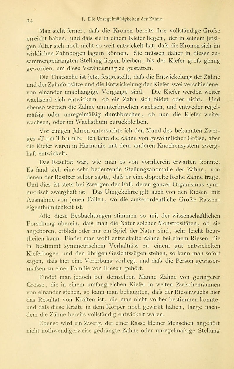 Man sieht ferner. dafs die Kronen bereits ihre vollständige Gröfse erreicht haben, und dafs sie in einem Kiefer liegen, der in seinem jetzi- gen Alter sich noch nicht so weit entwickelt hat, dafs die Kronen sich im wirklichen Zahnbogen lagern können. Sie mi.issen daher in dieser zu- sammengedrängten Stellung liegen bleiben, bis der Kiefer grofs genug geworden, um diese Veränderung zu gestatten. Die Thatsache ist jetzt festgestellt, dafs die Entwickelung der Zähne und der Zahnfortsätze und die Entwickelung der Kiefer zwei verschiedene, von einander unabhängige Vorgänge sind. Die Kiefer werden weiter wachsend sich entwickeln, ob ein Zahn sich bildet oder nicht. Und ebenso werden die Zähne ununterbrochen wachsen, und entweder regel- mäfsig oder unregelmäfsig durchbrechen, ob nun die Kiefer weiter wachsen, oder im Wachsthum zurückbleiben. Vor einigen Jahren untersuchte ich den Mund des bekannten Zwer- ges »Tom Thumb«. Ich fand die Zähne von gewöhnlicher Gröfse, aber die Kiefer waren in Harmonie mit dem anderen Knochensystem zwerg- haft entwickelt. Das Resultat war, wie man es von vornherein erwarten konnte. Es fand sich eine sehr bedeutende Stellungsanomalie der Zähne, von denen der Besitzer selber sagte, dafs er eine doppelte Reihe Zähne trage. Und dies ist stets bei Zwergen der Fall, deren ganzer Organismus sym- metrisch zwerghaft ist. Das Umgekehrte gilt auch von den Riesen, mit Ausnahme von jenen Fällen. wo die aufserordentliche Gröfse Rassen- eigenthümlichkeit ist. Alle diese Beobachtungen stimmen so mit der wissenschaftlichen Forschung überein, dafs man die Natur solcher Monstrositäten, ob sie angeboren, erblich oder nur ein Spiel der Natur sind, sehr leicht beur- theilen kann. Findet man wohl entwickelte Zähne bei einem Riesen, die in bestimmt symmetrischem Verhältniss zu einem gut entwickelten Kieferbogen und den übrigen Gesichtszügen stehen, so kann man sofort sagen, dafs hier eine Vererbung vorliegt, und dafs die Person gewisser- mafsen zu einer Familie von Riesen gehört. Findet man jedoch bei demselben Manne Zähne von geringerer Grösse, die in einem umfangreichen Kiefer in weiten Zwischenräumen von einander stehen, so kann man behaupten, dafs der Riesenwuchs hier das Resultat von Kräften ist, die man nicht vorher bestimmen konnte, und dafs diese Kräfte in dem Körper noch gewirkt haben, lange nach- dem die Zähne bereits vollständig entwickelt waren. Ebenso wird ein Zwerg, der einer Rasse kleiner Menschen angehört nicht nothwendigerweise gedrängte Zähne oder unregelmäfsige Stellung