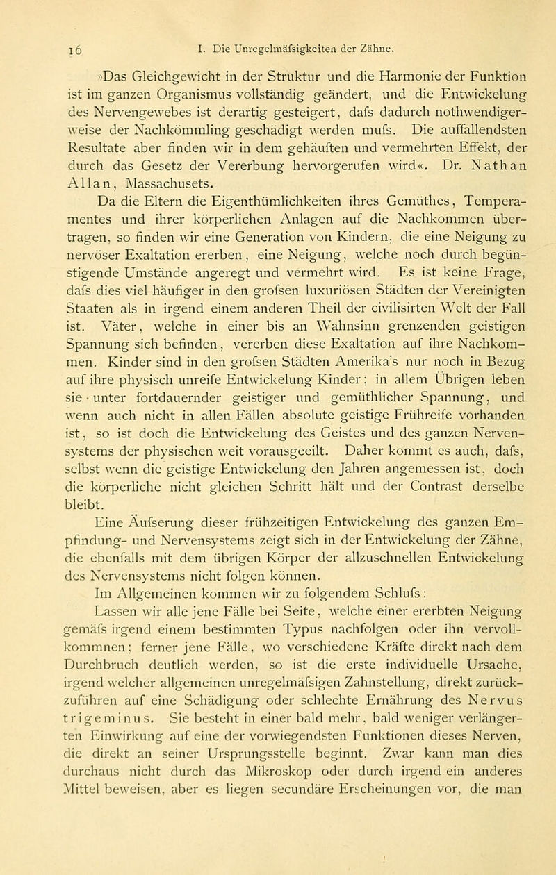 '^Das Gleichgewicht in der Struktur und die Harmonie der Funktion ist im ganzen Organismus vollständig geändert, und die Entwickelung des Nervengewebes ist derartig gesteigert, dafs dadurch nothwendiger- weise der Nachkömmling geschädigt werden mufs. Die auffallendsten Resultate aber finden wir in dem gehäuften und vermehrten Effekt, der durch das Gesetz der Vererbung hervorgerufen wird«. Dr. Nathan Allan, Massachusets. Da die Eltern die Eigenthümlichkeiten ihres Gemüthes, Tempera- mentes und ihrer körperlichen Anlagen auf die Nachkommen über- tragen, so finden wir eine Generation von Kindern, die eine Neigung zu nervöser Exaltation ererben , eine Neigung, welche noch durch begün- stigende Umstände angeregt und vermehrt wird. Es ist keine Frage, dafs dies viel häufiger in den grofsen luxuriösen Städten der Vereinigten Staaten als in irgend einem anderen Theil der civilisirten Welt der Fall ist. Väter, welche in einer bis an Wahnsinn grenzenden geistigen Spannung sich befinden , vererben diese Exaltation auf ihre Nachkom- men. Kinder sind in den grofsen Städten Amerikas nur noch in Bezug auf ihre physisch unreife Entwickelung Kinder; in allem Übrigen leben sie • unter fortdauernder geistiger und gemüthlicher Spannung, und wenn auch nicht in allen Fällen absolute geistige Frühreife vorhanden ist, so ist doch die Entwickelung des Geistes und des ganzen Nerven- systems der physischen weit vorausgeeilt. Daher kommt es auch, dafs, selbst wenn die geistige Entwickelung den Jahren angemessen ist, doch die körperliche nicht gleichen Schritt hält und der Contrast derselbe bleibt. Eine Äufserung dieser frühzeitigen Entwickelung des ganzen Em- pfindung- und Nervensystems zeigt sich in der Entwickelung der Zähne, die ebenfalls mit dem übrigen Körper der allzuschnellen Entwickelung des Nervensystems nicht folgen können. Im Allgemeinen kommen wir zu folgendem Schlufs: Lassen wir alle jene Fälle bei Seite, welche einer ererbten Neigung gemäfs irgend einem bestimmten Typus nachfolgen oder ihn vervoll- kommnen; ferner jene Fälle, wo verschiedene Kräfte direkt nach dem Durchbruch deutlich werden, so ist die erste individuelle Ursache, irgend welcher allgemeinen unregelmäfsigen Zahnstellung, direkt zurück- zuführen auf eine Schädigung oder schlechte Ernährung des Nervus tr ige minus. Sie besteht in einer bald mehr, bald weniger verlänger- ten Einwirkung auf eine der vorwiegendsten Funktionen dieses Nerven, die direkt an seiner UrsprungsstcUe beginnt. Zwar kann man dies durchaus nicht durch das Mikroskop oder durch irgend ein anderes Mittel beweisen, aber es liegen secundäre Erscheinungen vor, die man
