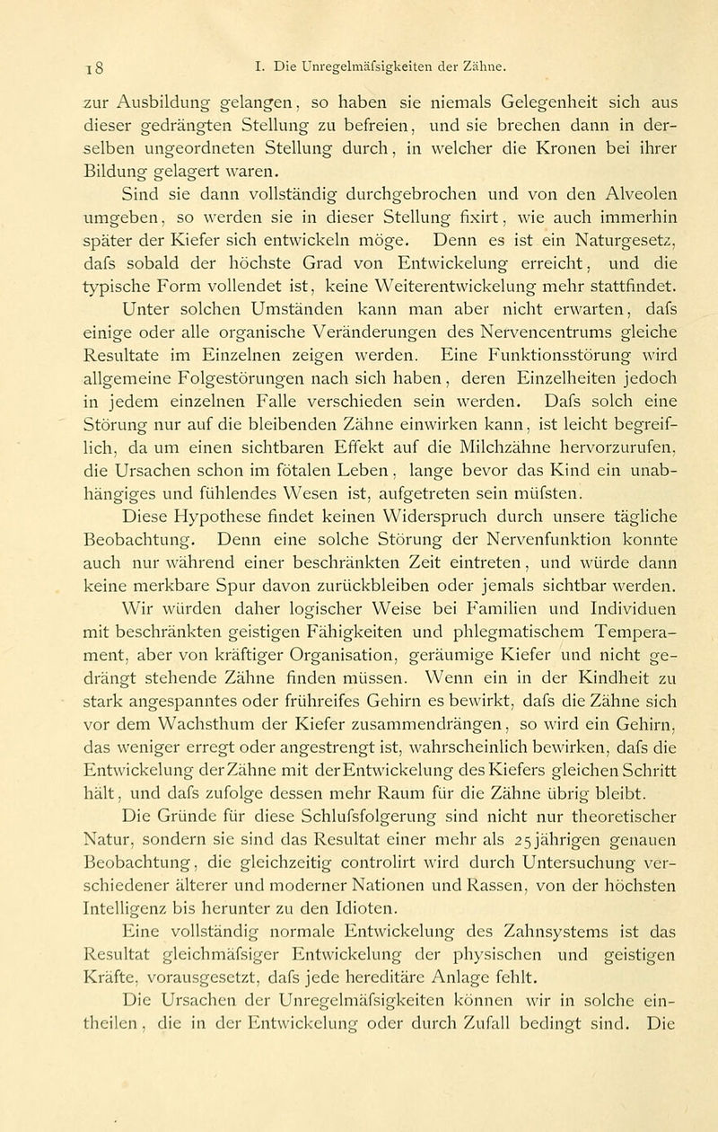 zur Ausbildung gelangen, so haben sie niemals Gelegenheit sich aus dieser gedrängten Stellung zu befreien, und sie brechen dann in der- selben ungeordneten Stellung durch, in welcher die Kronen bei ihrer Bildung gelagert waren. Sind sie dann vollständig durchgebrochen und von den Alveolen umgeben, so werden sie in dieser Stellung fixirt, wie auch immerhin später der Kiefer sich entwickeln möge. Denn es ist ein Naturgesetz, dafs sobald der höchste Grad von Entwickelung erreicht, und die typische Form vollendet ist, keine Weiterentwickelung mehr stattfindet. Unter solchen Umständen kann man aber nicht erwarten, dafs einige oder alle organische Veränderungen des Nervencentrums gleiche Resultate im Einzelnen zeigen werden. Eine Funktionsstörung wird allgemeine Folgestörungen nach sich haben, deren Einzelheiten jedoch in jedem einzelnen Falle verschieden sein werden. Dafs solch eine Störung nur auf die bleibenden Zähne einwirken kann, ist leicht begreif- lich, da um einen sichtbaren Effekt auf die Milchzähne hervorzurufen, die Ursachen schon im fötalen Leben, lange bevor das Kind ein unab- hängiges und fühlendes Wesen ist, aufgetreten sein müfsten. Diese Hypothese findet keinen Widerspruch durch unsere tägliche Beobachtung. Denn eine solche Störung der Nervenfunktion konnte auch nur während einer beschränkten Zeit eintreten, und würde dann keine merkbare Spur davon zurückbleiben oder jemals sichtbar werden. Wir würden daher logischer Weise bei Familien und Individuen mit beschränkten geistigen Fähigkeiten und phlegmatischem Tempera- ment, aber von kräftiger Organisation, geräumige Kiefer und nicht ge- drängt stehende Zähne finden müssen. Wenn ein in der Kindheit zu stark angespanntes oder frühreifes Gehirn es bewirkt, dafs die Zähne sich vor dem Wachsthum der Kiefer zusammendrängen, so wird ein Gehirn, das weniger erregt oder angestrengt ist, wahrscheinlich bewirken, dafs die Entwickelung der Zähne mit der Entwickelung des Kiefers gleichen Schritt hält, und dafs zufolge dessen mehr Raum für die Zähne übrig bleibt. Die Gründe für diese Schlufsfolgerung sind nicht nur theoretischer Natur, sondern sie sind das Resultat einer mehr als 25 jährigen genauen Beobachtung, die gleichzeitig controlirt wird durch Untersuchung ver- schiedener älterer und moderner Nationen und Rassen, von der höchsten Intelligenz bis herunter zu den Idioten. Eine vollständig normale Entwickelung des Zahnsystems ist das Resultat gleichmäfsiger Entwickelung der physischen und geistigen Kräfte, vorausgesetzt, dafs jede hereditäre Anlage fehlt. Die Ursachen der Unregelmäfsigkeiten können wir in solche ein- theilcn , die in der Entwickelung oder durch Zufall bedingt sind. Die