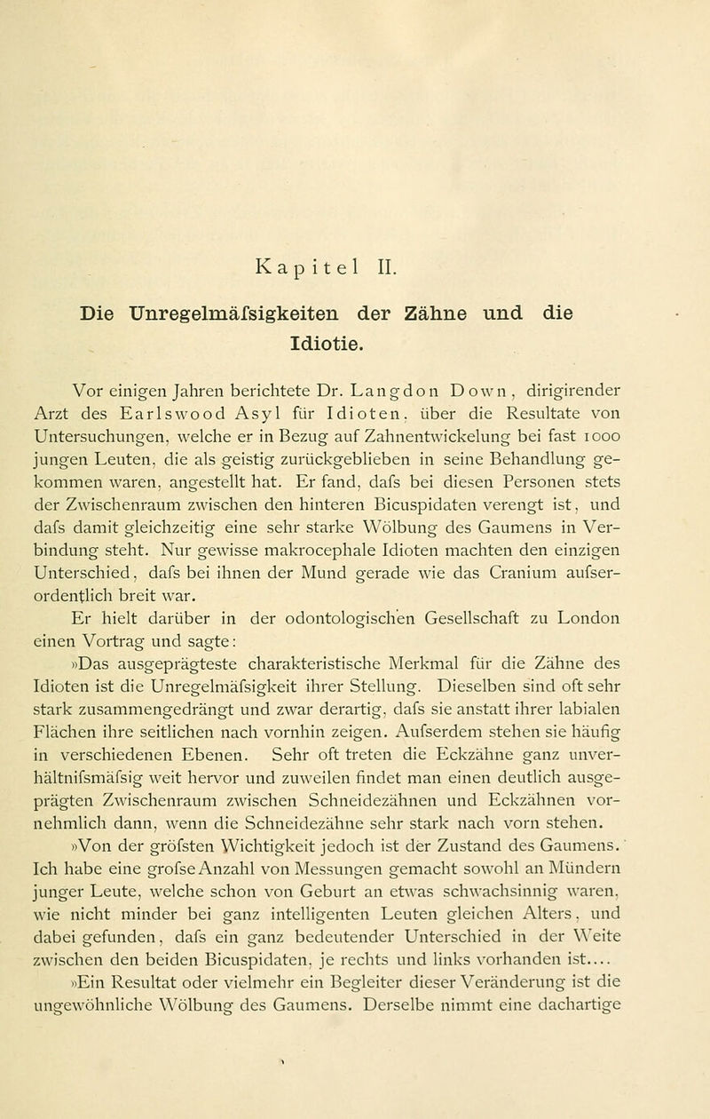Die Unregelmäfsigkeiten der Zähne und die Idiotie. Vor einigen Jahren berichtete Dr. Langdon Down , dirigirender Arzt des Earlswood Asyl für Idioten, über die Resultate von Untersuchungen, welche er in Bezug auf Zahnentwickelung bei fast looo jungen Leuten, die als geistig zurückgeblieben in seine Behandlung ge- kommen waren, angestellt hat. Er fand, dafs bei diesen Personen stets der Zwischenraum zwischen den hinteren Bicuspidaten verengt ist, und dafs damit gleichzeitig eine sehr starke Wölbung des Gaumens in Ver- bindung steht. Nur gewisse makrocephale Idioten machten den einzigen Unterschied, dafs bei ihnen der Mund gerade wie das Cranium aufser- ordentlich breit war. Er hielt darüber in der odontologischen Gesellschaft zu London einen Vortrag und sagte: «Das ausgeprägteste charakteristische Merkmal für die Zähne des Idioten ist die Unregelmäfsigkeit ihrer Stellung. Dieselben sind oft sehr stark zusammengedrängt und zwar derartig, dafs sie anstatt ihrer labialen Flächen ihre seitlichen nach vornhin zeigen. Aufserdem stehen sie häufig in verschiedenen Ebenen. Sehr oft treten die Eckzähne ganz unver- hältnifsmäfsig weit hervor und zuweilen findet man einen deutlich ausge- prägten Zwischenraum zwischen Schneidezähnen und Eckzähnen vor- nehmlich dann, wenn die Schneidezähne sehr stark nach vorn stehen. »Von der gröfsten Wichtigkeit jedoch ist der Zustand des Gaumens. Ich habe eine grofse Anzahl von Messungen gemacht sowohl an Mündern junger Leute, welche schon von Geburt an etwas schwachsinnig waren, wie nicht minder bei ganz intelligenten Leuten gleichen Alters. und dabei gefunden, dafs ein ganz bedeutender Unterschied in der Weite zwischen den beiden Bicuspidaten, je rechts und links vorhanden ist— »Ein Resultat oder vielmehr ein Begleiter dieser Veränderung ist die uneewöhnliche Wölbune des Gaumens. Derselbe nimmt eine dachartige