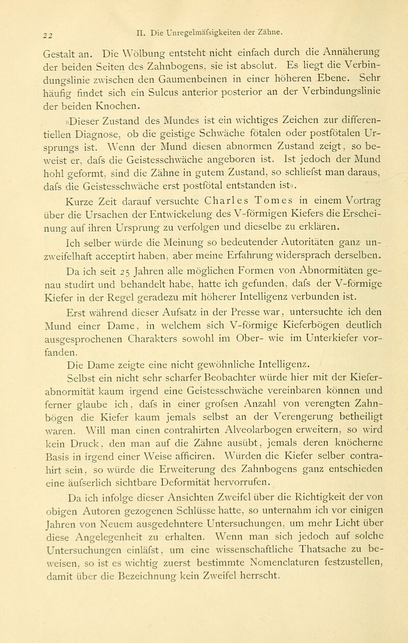 Gestalt an. Die Wölbung entsteht nicht einfach durch die Annäherung der beiden Seiten des Zahnbogens, sie ist absolut. Es liegt die Verbin- dungslinie zwischen den Gaumenbeinen in einer höheren Ebene. Sehr häufig findet sich ein Sulcus anterior posterior an der Verbindungslinie der beiden Knochen. »Dieser Zustand des Mundes ist ein wichtiges Zeichen zur difieren- tiellen Diagnose, ob die geistige Schwäche fötalen oder postfötalen Ur- sprungs ist. Wenn der Mund diesen abnormen Zustand zeigt, so be- weist er. dafs die Geistesschwäche angeboren ist. Ist jedoch der Mund hohl geformt, sind die Zähne in gutem Zustand, so schliefst man daraus, dafs die Geistesschwäche erst postfötal entstanden ist«. Kurze Zeit darauf versuchte Charles Tomes in einem Vortrag über die Ursachen der Entwickelung des V-förmigen Kiefers die Erschei- nung auf ihren Ursprung zu verfolgen und dieselbe zu erklären. Ich selber würde die Meinung so bedeutender Autoritäten ganz un- zweifelhaft acceptirt haben, aber meine Erfahrung widersprach derselben. Da ich seit 25 Jahren alle möglichen Formen von Abnormitäten ge- nau studirt und behandelt habe, hatte ich gefunden, dafs der V-förmige Kiefer in der Regel geradezu mit höherer Intelligenz verbunden ist. Erst während dieser Aufsatz in der Presse war, untersuchte ich den Mund einer Dame, in welchem sich V-förmige Kieferbögen deutlich ausgesprochenen Charakters sowohl im Ober- wie im Unterkiefer vor- fanden. Die Dame zeigte eine nicht gewöhnliche Intelligenz. Selbst ein nicht sehr scharfer Beobachter würde hier mit der Kiefer- abnormität kaum irgend eine Geistesschwäche vereinbaren können und ferner glaube ich, dafs in einer grofsen Anzahl von verengten Zahn- bögen die Kiefer kaum jemals selbst an der Verengerung betheiligt waren. Will man einen contrahirten Alveolarbogen erweitern, so wird kein Druck, den man auf die Zähne ausübt, jemals deren knöcherne Basis in irgend einer Weise afficiren. Würden die Kiefer selber contra- hirt sein, so würde die Erweiterung des Zahnbogens ganz entschieden eine äufserlich sichtbare Deformität hervorrufen. Da ich infolge dieser Ansichten Zweifel über die Richtigkeit der von obigen Autoren gezogenen Schlüsse hatte, so unternahm ich vor einigen Jahren von Neuem ausgedehntere Untersuchungen, um mehr Licht über diese Angelegenheit zu erhalten. Wenn man sich jedoch auf solche Untersuchungen einläfst, um eine wissenschaftliche Thatsache zu be- weisen, so ist es wichtig zuerst bestimmte Nomenclaturen festzustellen, damit über die Bezeichnung kein Zweifel herrscht.