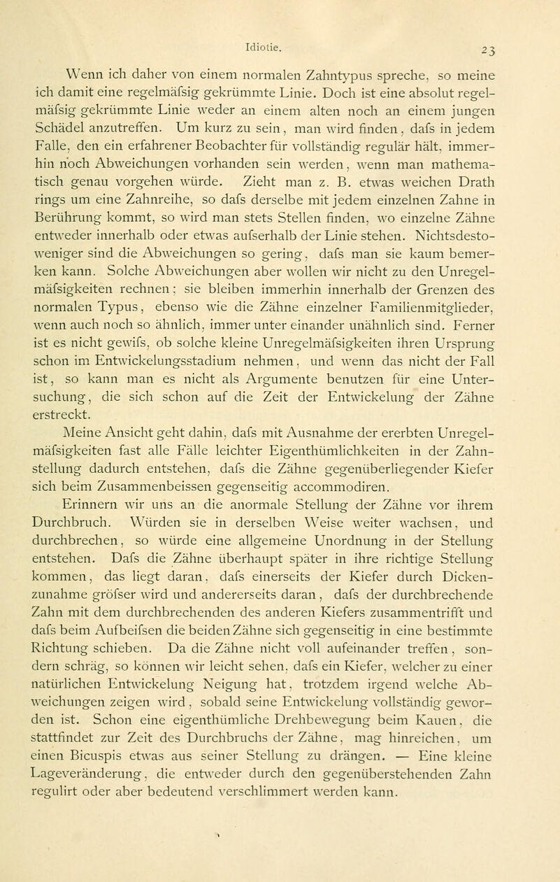 Wenn ich daher von einem normalen Zahntypus spreche, so meine ich damit eine regelmäfsig gekrümmte Linie. Doch ist eine absolut regel- mäfsig gekrümmte Linie weder an einem alten noch an einem jungen Schädel anzutreffen. Um kurz zu sein, man wird finden, dafs in jedem Falle, den ein erfahrener Beobachter für vollständig regulär hält, immer- hin noch Abweichungen vorhanden sein werden, wenn man mathema- tisch genau vorgehen würde. Zieht man z. B. etwas weichen Drath rings um eine Zahnreihe, so dafs derselbe mit jedem einzelnen Zahne in Berührung kommt, so wird man stets Stellen finden, wo einzelne Zähne entweder innerhalb oder etwas aufserhalb der Linie stehen. Nichtsdesto- weniger sind die Abweichungen so gering, dafs man sie kaum bemer- ken kann. Solche Abweichungen aber wollen wir nicht zu den Unregel- mäfsigkeiten rechnen; sie bleiben immerhin innerhalb der Grenzen des normalen Typus, ebenso wie die Zähne einzelner Familienmitglieder, wenn auch noch so ähnlich, immer unter einander unähnlich sind. Ferner ist es nicht gewifs, ob solche kleine Unregelmäfsigkeiten ihren Ursprung schon im Entwickelungsstadium nehmen, und wenn das nicht der Fall ist, so kann man es nicht als Argumente benutzen für eine Unter- suchung, die sich schon auf die Zeit der Entwickelung der Zähne erstreckt. Meine Ansicht geht dahin, dafs mit Ausnahme der ererbten Unregel- mäfsigkeiten fast alle Fälle leichter Eigenthümlichkeiten in der Zahn- stellung dadurch entstehen, dafs die Zähne gegenüberliegender Kiefer sich beim Zusammenbeissen gegenseitig accommodiren. Erinnern wir uns an die anormale Stellung der Zähne vor ihrem Durchbruch. Würden sie in derselben Weise weiter wachsen, und durchbrechen, so würde eine allgemeine Unordnung in der Stellung entstehen. Dafs die Zähne überhaupt später in ihre richtige Stellung kommen, das liegt daran. dafs einerseits der Kiefer durch Dicken- zunahme gröfser wird und andererseits daran , dafs der durchbrechende Zahn mit dem durchbrechenden des anderen Kiefers zusammentriflt und dafs beim Aufbeifsen die beiden Zähne sich gegenseitig in eine bestimmte Richtung schieben. Da die Zähne nicht voll aufeinander treffen , son- dern schräg, so können wir leicht sehen, dafs ein Kiefer, welcher zu einer natürlichen Entwickelung Neigung hat, trotzdem irgend welche Ab- weichungen zeigen wird , sobald seine Entwickelung vollständig gewor- den ist. Schon eine eigenthümliche Drehbewegung beim Kauen, die stattfindet zur Zeit des Durchbruchs der Zähne, mag hinreichen, um einen Bicuspis etwas aus seiner Stellung zu drängen. — Eine kleine Lageveränderung, die entweder durch den gegenüberstehenden Zahn regulirt oder aber bedeutend verschlimmert werden kann.