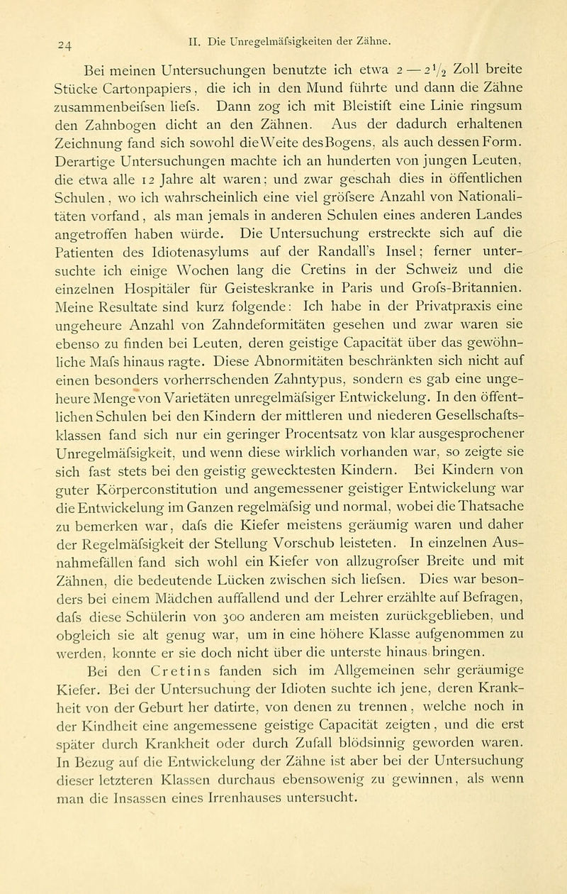 Bei meinen Untersuchungen benutzte ich etwa 2—2^/2 Zoll breite Stücke Cartonpapiers, die ich in den Mund führte und dann die Zähne zusammenbeifsen Hefs. Dann zog ich mit Bleistift eine Linie ringsum den Zahnbogen dicht an den Zähnen. Aus der dadurch erhaltenen Zeichnung fand sich sowohl die Weite desBogens, als auch dessen Form. Derartige Untersuchungen machte ich an hunderten von jungen Leuten, die etwa alle 12 Jahre alt waren; und zwar geschah dies in öffentlichen Schulen, wo ich wahrscheinlich eine viel gröfsere Anzahl von Nationali- täten vorfand, als man jemals in anderen Schulen eines anderen Landes angetroffen haben würde. Die Untersuchung erstreckte sich auf die Patienten des Idiotenasylums auf der Randall's Insel; ferner unter- suchte ich einige Wochen lang die Cretins in der Schweiz und die einzelnen Hospitäler für Geisteskranke in Paris und Grofs-Britannien. Meine Resultate sind kurz folgende: Ich habe in der Privatpraxis eine ungeheure Anzahl von Zahndeformitäten gesehen und zwar waren sie ebenso zu finden bei Leuten, deren geistige Capacität über das gewöhn- liche Mafs hinaus ragte. Diese Abnormitäten beschränkten sich nicht auf einen besonders vorherrschenden Zahntypus, sondern es gab eine unge- heure Menge von Varietäten unregelmäfsiger Entwickelung. In den öffent- lichen Schulen bei den Kindern der mittleren und niederen Gesellschafts- klassen fand sich nur ein geringer Procentsatz von klar ausgesprochener Unregelmäfsigkeit, und wenn diese wirklich vorhanden war, so zeigte sie sich fast stets bei den geistig gewecktesten Kindern. Bei Kindern von guter Körperconstitution und angemessener geistiger Entwickelung war die Entwickelung im Ganzen regelmäfsig und normal, wobei dieThatsache zu bemerken war, dafs die Kiefer meistens geräumig waren und daher der Regelmäfsigkeit der Stellung Vorschub leisteten. In einzelnen Aus- nahmefällen fand sich wohl ein Kiefer von allzugrofser Breite und mit Zähnen, die bedeutende Lücken zwischen sich liefsen. Dies war beson- ders bei einem Mädchen auffallend und der Lehrer erzählte auf Befragen, dafs diese Schülerin von 300 anderen am meisten zurückgeblieben, und obgleich sie alt genug war, um in eine höhere Klasse aufgenommen zu werden, konnte er sie doch nicht über die unterste hinaus bringen. Bei den Cretins fanden sich im Allgemeinen sehr geräumige Kiefer. Bei der Untersuchung der Idioten suchte ich jene, deren Krank- heit von der Geburt her datirte, von denen zu trennen, welche noch in der Kindheit eine angemessene geistige Capacität zeigten, und die erst später durch Krankheit oder durch Zufall blödsinnig geworden waren. In Bezug auf die Entwickelung der Zähne ist aber bei der Untersuchung dieser letzteren Klassen durchaus ebensowenig zu gewinnen, als wenn man die Insassen eines Irrenhauses untersucht.