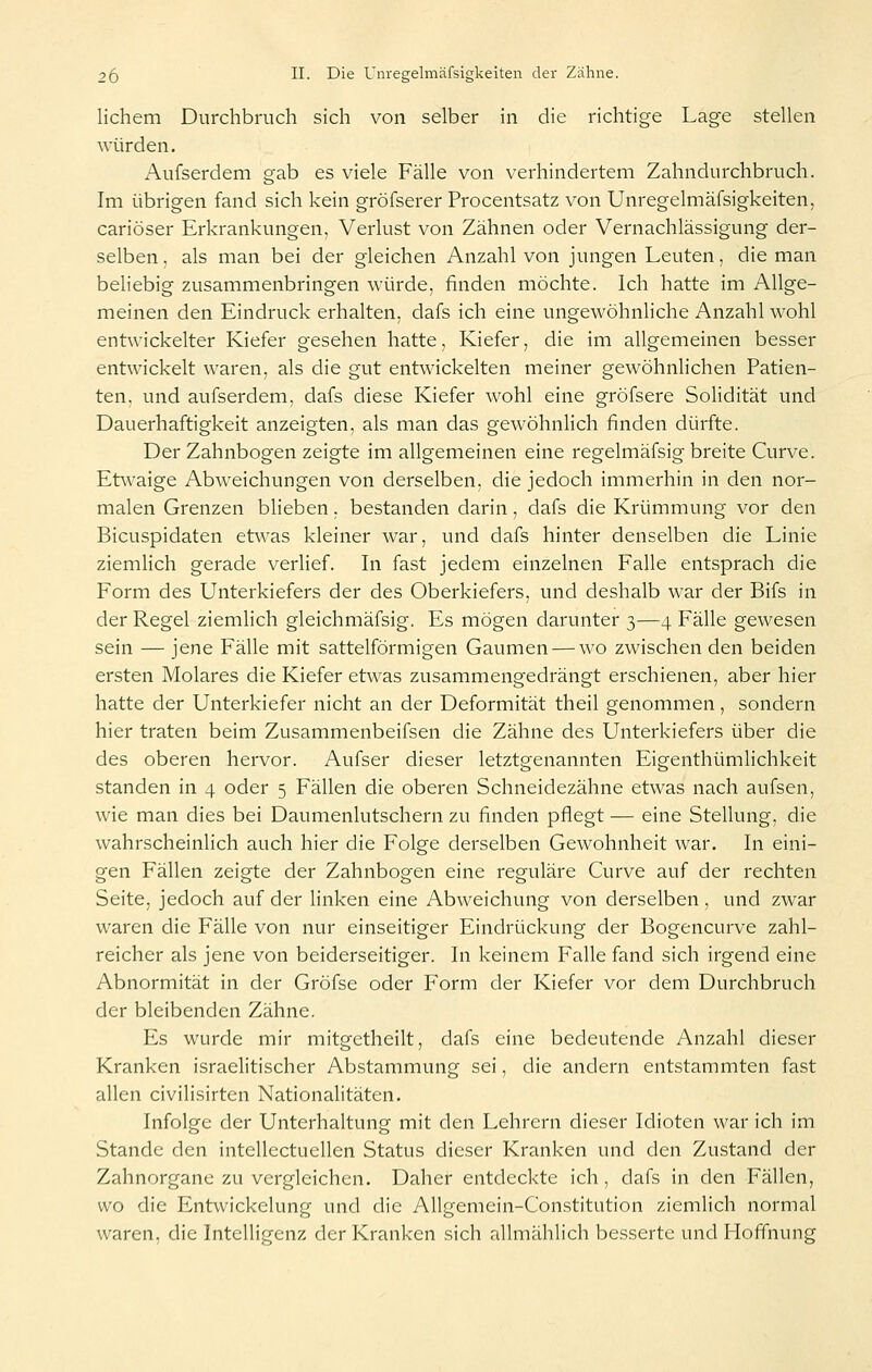 lichem Durchbruch sich von selber in die richtige Lage stellen würden. Aufserdem gab es viele Fälle von verhindertem Zahndurchbruch. Im übrigen fand sich kein gröfserer Procentsatz von Unregelmäfsigkeiten, cariöser Erkrankungen, Verlust von Zähnen oder Vernachlässigung der- selben , als man bei der gleichen Anzahl von jungen Leuten, die man beliebig zusammenbringen würde, finden möchte. Ich hatte im Allge- meinen den Eindruck erhalten, dafs ich eine ungewöhnliche Anzahl wohl entwickelter Kiefer gesehen hatte, Kiefer, die im allgemeinen besser entwickelt waren, als die gut entwickelten meiner gewöhnlichen Patien- ten, und aufserdem, dafs diese Kiefer wohl eine gröfsere Solidität und Dauerhaftigkeit anzeigten, als man das gewöhnlich finden dürfte. Der Zahnbogen zeigte im allgemeinen eine regelmäfsig breite Curve. Etwaige Abweichungen von derselben, die jedoch immerhin in den nor- malen Grenzen blieben. bestanden darin, dafs die Krümmung vor den Bicuspidaten etwas kleiner war, und dafs hinter denselben die Linie ziemlich gerade verlief. In fast jedem einzelnen Falle entsprach die Form des Unterkiefers der des Oberkiefers, und deshalb war der Bifs in der Regel ziemlich gleichmäfsig. Es mögen darunter 3—4 Fälle gewesen sein — jene Fälle mit sattelförmigen Gaumen — wo zwischen den beiden ersten Molares die Kiefer etwas zusammengedrängt erschienen, aber hier hatte der Unterkiefer nicht an der Deformität theil genommen, sondern hier traten beim Zusammenbeifsen die Zähne des Unterkiefers über die des oberen hervor. Aufser dieser letztgenannten Eigenthümlichkeit standen in 4 oder 5 Fällen die oberen Schneidezähne etwas nach aufsen, wie man dies bei Daumenlutschern zu finden pflegt — eine Stellung, die wahrscheinlich auch hier die Folge derselben Gewohnheit war. In eini- gen Fällen zeigte der Zahnbogen eine reguläre Curve auf der rechten Seite, jedoch auf der linken eine Abweichung von derselben, und zwar waren die Fälle von nur einseitiger Eindrückung der Bogencurve zahl- reicher als jene von beiderseitiger. In keinem Falle fand sich irgend eine Abnormität in der Gröfse oder F'orm der Kiefer vor dem Durchbruch der bleibenden Zähne. Es wurde mir mitgetheilt, dafs eine bedeutende Anzahl dieser Kranken israelitischer Abstammung sei, die andern entstammten fast allen civilisirten Nationalitäten. Infolge der Unterhaltung mit den Lehrern dieser Idioten war ich im Stande den intellectuellen Status dieser Kranken und den Zustand der Zahnorgane zu vergleichen. Daher entdeckte ich , dafs in den Fällen, wo die Entwickelung und die AUgemein-Constitution ziemlich normal waren, die Intelligenz der Kranken sich allmählich besserte und Hoffnung