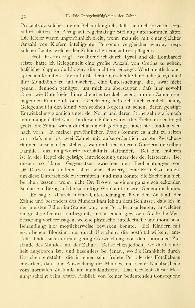 Procentsatz solcher, deren Behandlung ich, falls sie mich privatim con- sultirt hätten , in Bezug auf regelmäfsige Stellung unternommen hätte. Die Kiefer waren ungewöhnlich breit, wenn man sie mit einer gleichen Anzahl von Kiefern intelligenter Personen vergleichen würde, resp. solcher Leute, welche den Zahnarzt zu consultiren pflegen«. Prof. Pierce sagt: »Während ich durch Tyrol und die Lombardei reiste, hatte ich Gelegenheit eine grofse Anzahl von Cretins zu sehen, häfsliche plappernde Idioten, die nicht ein einziges Wort deutlich aus- sprechen konnten. Vermittelst kleiner Geschenke fand ich Gelegenheit ihre Mundhöhle zu untersuchen, eine Untersuchung, die, zwar nicht genau, dennoch genügte, um mich zu überzeugen, dafs hier sowohl Ober- wie Unterkiefer hinreichend entwickelt seien, um den Zähnen ge- nügenden Raum zu lassen. Gleichzeitig hatte ich auch ziemlich häufig Gelegenheit in den Mund von solchen Negern zu sehen, deren geistige Entwickelung ziemlich unter der Norm und deren Stirne sehr stark nach hinten abgeplattet war. In diesen Fällen waren die Kiefer in der Regel grofs, die Zähne waren durchaus nicht gedrängt, aber sie standen weit nach vorn. In meiner gewöhnlichen Praxis kommt es nicht zu selten vor; dafs ein bis zwei Zähne mit aufserordentlich weiten Zwischen- räumen auseinander stehen, während bei anderen Gliedern derselben Familie, das umgekehrte Verhältnifs stattfindet. Bei den ersteren ist in der Regel die geistige Entwickelung unter der der letzteren«. Bei diesen so klaren Gegensätzen zwischen den Beobachtungen von Dr. Down und anderen ist es sehr schwierig, eine Formel zu finden, um diese Unterschiede zu vermitteln, und man könnte die Sache auf sich beruhen lassen, wenn nicht Dr. Down zu einem ganz erschreckenden Schlüsse in Bezug auf die zukünftige Wohlfahrt unserer Generation käme. Er sagt: »Durch meine Untersuchungen über den Zustand der Zähne und besonders des Mundes kam ich zu dem Schlüsse, dafs ich in den meisten Fällen im Stande war, jene Periode anzudeuten, in welcher die geistige Depression beginnt, und in einem gewissen Grade die Ver- besserung vorherzusagen, welche physische, intellectuelle und moralische Behandlung hier möglicherweise bewirken könnte. Bei Kindern mit erworbenem Blödsinn, der durch Ursachen, die postfötal wirken, ent- steht, findet sich nur eine geringe Abweichung von dem normalen Zu- stande des Mundes und der Zähne. Bei solchen jedoch, wo die Krank- heit angeboren ist, und besonders bei jenen, wo die Krankheit durch Ursachen entsteht, die in einer sehr frühen Periode des Fötallebens einwirken, da ist die Abweichung des Mundes und seiner Nachbartheile vom normalen Zustande am auffallendsten«. Das Gewicht dieser Mei- nung scheint beim ersten Anblick von keiner bedeutenden Consequenz