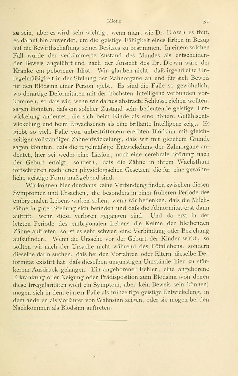 ZW sein, aber es wird sehr wichtig, wenn man, wie Dr. Down es thut, es darauf hin anwendet, um die geistige Fähigkeit eines Erben in Bezug auf die Bewirthschaftung seines Besitzes zu bestimmen. In einem solchen Fall würde der verkümmerte Zustand des Mundes als entscheiden- der Beweis angeführt und nach der Ansicht des Dr. Down wäre der Kranke ein geborener Idiot. Wir glauben nicht, dafs irgend eine ün- regelmäfsigkeit in der Stellung der Zahnorgane an und für sich Beweis für den Blödsinn einer Person giebt. Es sind die Fälle so gewöhnlich, wo derartige Deformitäten mit der höchsten Intelligenz verbunden vor- kommen, so dafs wir, wenn wir daraus abstracte Schlüsse ziehen wollten, sagen könnten, dafs ein solcher Zustand sehr bedeutende geistige Ent- wickelung andeutet, die sich beim Kinde als eine höhere Gefühlsent- wickelung und beim Erwachsenen als eine brillante Intelligenz zeigt. Es giebt so viele Fälle von unbestrittenem ererbten Blödsinn mit gleich- zeitiger vollständiger Zahnentwickelung, dafs wir mit gleichem Grunde sagen könnten, dafs die regelmäfsige Entwickelung der Zahnorgane an- deutet , hier sei weder eine Läsion, noch eine cerebrale Störung nach der Geburt erfolgt, sondern, dafs die Zähne in ihrem Wachsthum fortschreiten nach jenen physiologischen Gesetzen, die für eine gewöhn- liche geistige Form mafsgebend sind. Wir können hier durchaus keine Verbindung finden zwischen diesen Symptomen und Ursachen, die besonders in einer früheren Periode des embrj^onalen Lebens wirken sollen, wenn wir bedenken, dafs die Milch- zähne in guter Stellung sich befinden und dafs die Abnormität erst dann auftritt, wenn diese verloren gegangen sind. Und da erst in der letzten Periode des embryonalen Lebens die Keime der bleibenden Zähne auftreten, so ist es sehr schwer, eine Verbindung oder Beziehung aufzufinden. Wenn die Ursache vor der Geburt der Kinder wirkt, so sollten wir nach der Ursache nicht während des Fötallebens, sondern dieselbe darin suchen, dafs bei den Vorfahren oder Eltern dieselbe De- formität existirt hat, dafs dieselben ungünstigen Umstände hier zu stär- kerem Ausdruck gelangen. Ein angeborener Fehler, eine angeborene Erkrankung oder Neigung oder Prädisposition zum Blödsinn (von denen diese Irregularitäten wohl ein Symptom, aber kein Beweis sein können) mögen sich in dem einen Falle als frühzeitige geistige Entwickelung. in dem anderen als Vorläufer von Wahnsinn zeigen, oder sie mögen bei den Nachkommen als Blödsinn auftreten.