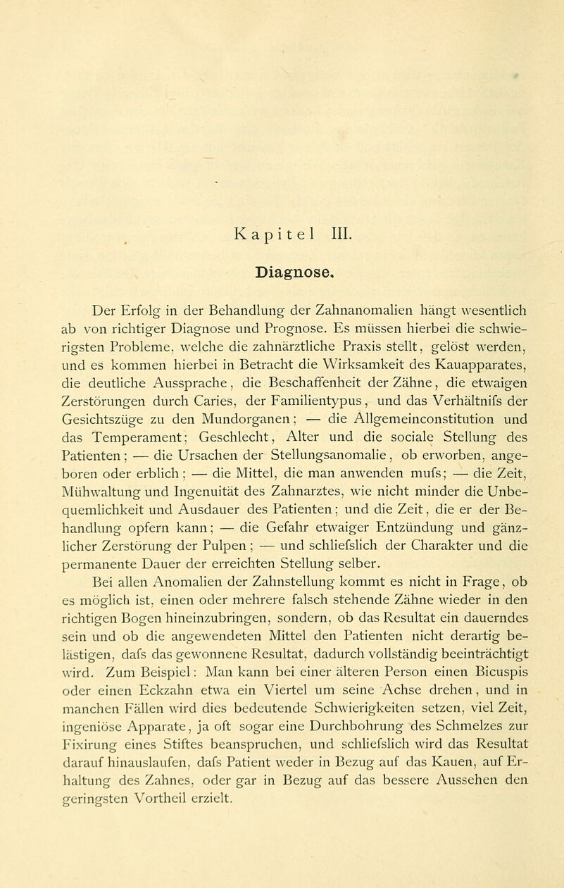 Kapitel III. Diagnose, Der Erfolg in der Behandlung der Zahnanomalien hängt wesentlich ab von richtiger Diagnose und Prognose. Es müssen hierbei die schwie- rigsten Probleme, welche die zahnärztliche Praxis stellt, gelöst werden, und es kommen hierbei in Betracht die Wirksamkeit des Kauapparates, die deutliche Aussprache, die Beschaffenheit der Zähne, die etwaigen Zerstörungen durch Caries, der Familientypus, und das Verhältnifs der Gesichtszüge zu den Mundorganen; — die Allgemeinconstitution und das Temperament; Geschlecht, Alter und die sociale Stellung des Patienten; — die Ursachen der Stellungsanomalie, ob erworben, ange- boren oder erblich; — die Mittel, die man anwenden mufs; — die Zeit, Mühwaltung und Ingenuität des Zahnarztes, wie nicht minder die Unbe- quemlichkeit und Ausdauer des Patienten; und die Zeit, die er der Be- handlung opfern kann; — die Gefahr etwaiger Entzündung und gänz- licher Zerstörung der Pulpen ; — und schliefslich der Charakter und die permanente Dauer der erreichten Stellung selber. Bei allen Anomalien der Zahnstellung kommt es nicht in Frage, ob es möglich ist, einen oder mehrere falsch stehende Zähne wieder in den richtigen Bogen hineinzubringen, sondern, ob das Resultat ein dauerndes sein und ob die angewendeten Mittel den Patienten nicht derartig be- lästigen, dafs das gewonnene Resultat, dadurch vollständig beeinträchtigt wird. Zum Beispiel: Man kann bei einer älteren Person einen Bicuspis oder einen Eckzahn etwa ein Viertel um seine Achse drehen, und in manchen Fällen wird dies bedeutende Schwierigkeiten setzen, viel Zeit, ingeniöse Apparate, ja oft sogar eine Durchbohrung des Schmelzes zur Fixirung eines Stiftes beanspruchen, und schliefslich wird das Resultat darauf hinauslaufen, dafs Patient weder in Bezug auf das Kauen, auf Er- haltung des Zahnes, oder gar in Bezug auf das bessere Aussehen den geringsten Vortheil erzielt.