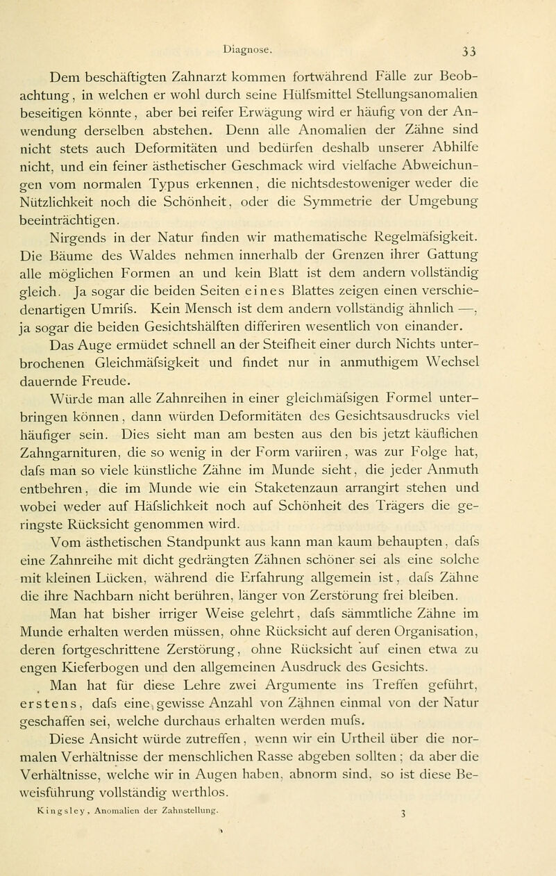 Dem beschäftigten Zahnarzt kommen fortwährend Fälle zur Beob- achtung , in welchen er wohl durch seine Hülfsmittel Stellungsanomalien beseitigen könnte, aber bei reifer Erwägung wird er häufig von der An- wendung derselben abstehen. Denn alle Anomalien der Zähne sind nicht stets auch Deformitäten und bedürfen deshalb unserer Abhilfe nicht, und ein feiner ästhetischer Geschmack wird vielfache Abweichun- gen vom normalen Typus erkennen, die nichtsdestoweniger weder die Nützlichkeit noch die Schönheit, oder die Symmetrie der Umgebung beeinträchtigen. Nirgends in der Natur finden wir mathematische Regelmäfsigkeit. Die Bäume des Waldes nehmen innerhalb der Grenzen ihrer Gattung alle möglichen Formen an und kein Blatt ist dem andern vollständig gleich. Ja sogar die beiden Seiten eines Blattes zeigen einen verschie- denartigen Umrifs. Kein Mensch ist dem andern vollständig ähnlich —. ja sogar die beiden Gesichtshälften dißeriren wesentlich von einander. Das Auge ermüdet schnell an der Steifheit einer durch Nichts unter- brochenen Gleichmäfsigkeit und findet nur in anmuthigem Wechsel dauernde Freude. Würde man alle Zahnreihen in einer gleichmäfsigen Formel unter- bringen können, dann würden Deformitäten des Gesichtsausdrucks viel häufiger sein. Dies sieht man am besten aus den bis jetzt käuflichen Zahngarnituren, die so wenig in der Form variiren, was zur Folge hat, dafs man so viele künstliche Zähne im Munde sieht, die jeder Anmuth entbehren, die im Munde wie ein Staketenzaun arrangirt stehen und wobei weder auf Häfslichkeit noch auf Schönheit des Trägers die ge- ringste Rücksicht genommen wird. Vom ästhetischen Standpunkt aus kann man kaum behaupten. dafs eine Zahnreihe mit dicht gedrängten Zähnen schöner sei als eine solche mit kleinen Lücken, während die Erfahrung allgemein ist, dafs Zähne die ihre Nachbarn nicht berühren, länger von Zerstörung frei bleiben. Man hat bisher irriger Weise gelehrt, dafs sämmtliche Zähne im Munde erhalten werden müssen, ohne Rücksicht auf deren Organisation, deren fortgeschrittene Zerstörung, ohne Rücksicht auf einen etwa zu engen Kieferbogen und den allgemeinen Ausdruck des Gesichts. Man hat für diese Lehre zwei Argumente ins Treffen geführt, erstens, dafs eine, gewisse Anzahl von Zähnen einmal von der Natur geschaffen sei, welche durchaus erhalten werden mufs. Diese Ansicht würde zutreffen, wenn wir ein Urtheil über die nor- malen Verhältnisse der menschlichen Rasse abgeben sollten : da aber die Verhältnisse, welche wir in Augen haben, abnorm sind, so ist diese Be- weisführung vollständig werthlos. Kingsley, Anomalien der Zahnstellung. ■}