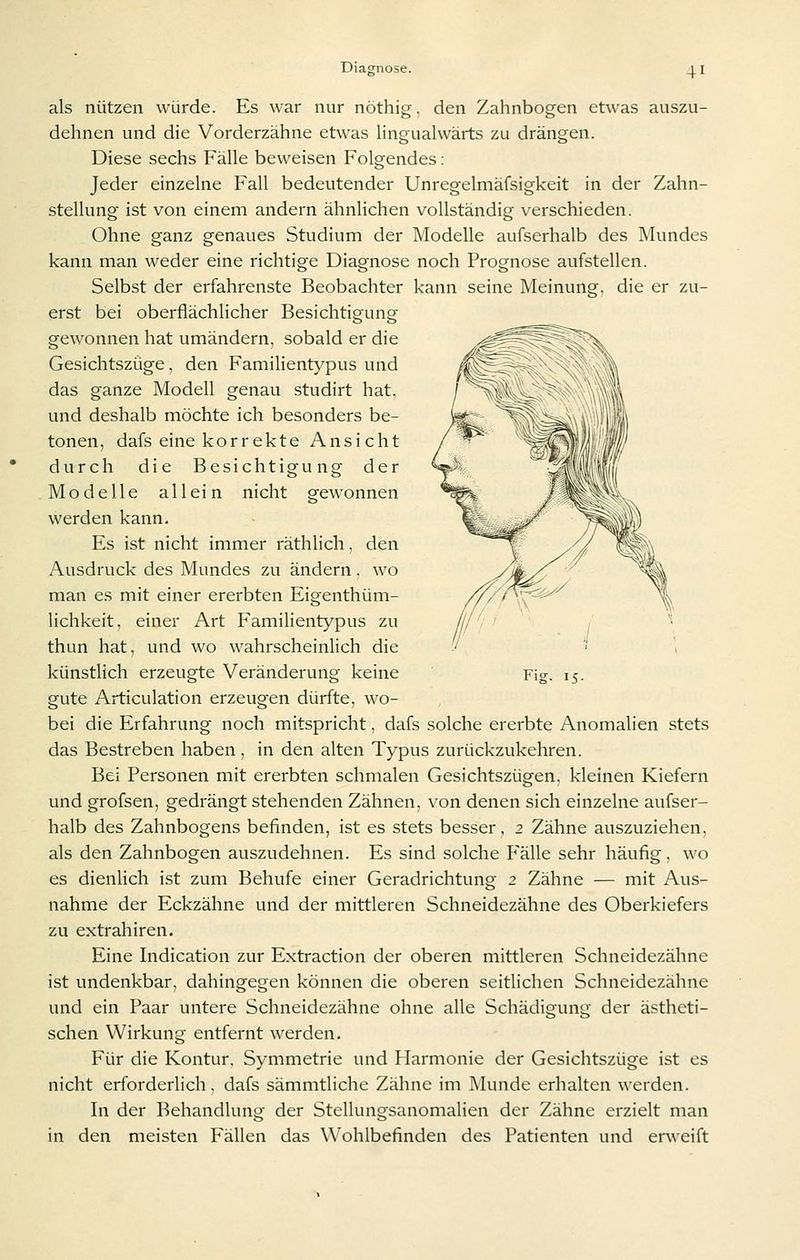 als nützen würde. Es war nur nöthig, den Zahnbogen etwas auszu- dehnen und die Vorderzähne etwas lingualwärts zu drängen. Diese sechs Fälle beweisen Folgendes: Jeder einzelne Fall bedeutender Unregelmäfsigkeit in der Zahn- stellung ist von einem andern ähnlichen vollständig verschieden. Ohne ganz genaues Studium der Modelle aufserhalb des Mundes kann man weder eine richtige Diagnose noch Prognose aufstellen. Selbst der erfahrenste Beobachter kann seine Meinung, die er zu- erst bei oberflächlicher Besichtigung gewonnen hat umändern, sobald er die Gesichtszüge, den Familientypus und das ganze Modell genau studirt hat, und deshalb möchte ich besonders be- tonen, dafs eine korrekte Ansicht durch die Besichtigung der Modelle allein nicht gewonnen werden kann. Es ist nicht immer räthlich, den Ausdruck des Mundes zu ändern. wo man es mit einer ererbten Eigenthüm- lichkeit, einer Art Familientypus zu thun hat, und wo wahrscheinlich die gute Articulation erzeugen dürfte, wo- bei die Erfahrung noch mitspricht, dafs solche ererbte Anomalien stets das Bestreben haben, in den alten Typus zurückzukehren. Bei Personen mit ererbten schmalen Gesichtszügen, kleinen Kiefern und grofsen, gedrängt stehenden Zähnen, von denen sich einzelne aufser- halb des Zahnbogens befinden, ist es stets besser, 2 Zähne auszuziehen, als den Zahnbogen auszudehnen. Es sind solche Fälle sehr häufig, wo es dienlich ist zum Behufe einer Geradrichtung 2 Zähne — mit Aus- nahme der Eckzähne und der mittleren Schneidezähne des Oberkiefers zu extrahiren. Eine Indication zur Extraction der oberen mittleren Schneidezähne ist undenkbar, dahingegen können die oberen seitlichen Schneidezähne und ein Paar untere Schneidezähne ohne alle Schädigung der ästheti- schen Wirkung entfernt werden. Für die Kontur. Symmetrie und Harmonie der Gesichtszüge ist es nicht erforderlich, dafs sämmtliche Zähne im Munde erhalten werden. In der Behandlung der Stellungsanomalien der Zähne erzielt man in den meisten Fällen das Wohlbefinden des Patienten und erweift