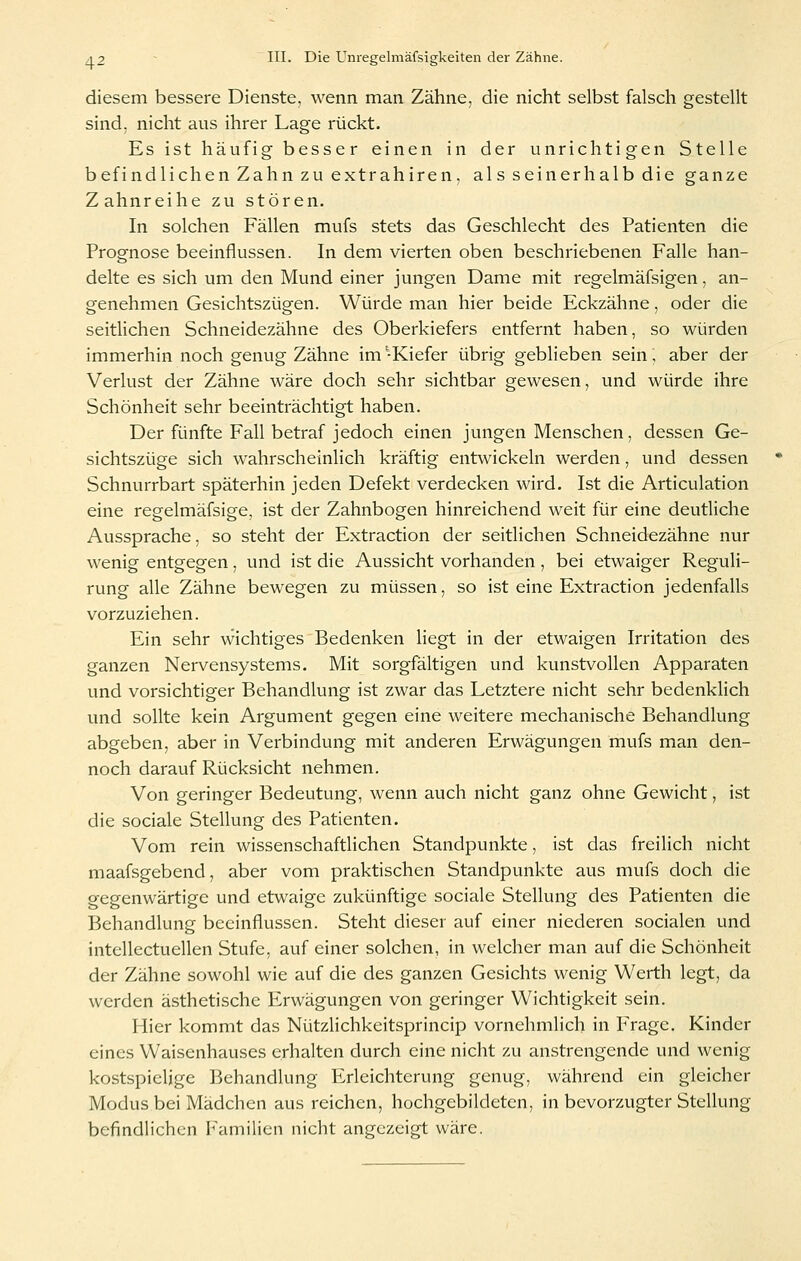 diesem bessere Dienste, wenn man Zähne, die nicht selbst falsch gestellt sind, nicht aus ihrer Lage rückt. Es ist häufig besser einen in der unrichtigen Stelle befindlichen Zahn zu extrahiren, als seinerhalb die ganze Zahnreihe zu stören. In solchen Fällen mufs stets das Geschlecht des Patienten die Prognose beeinflussen. In dem vierten oben beschriebenen Falle han- delte es sich um den Mund einer jungen Dame mit regelmäfsigen, an- genehmen Gesichtszügen. Würde man hier beide Eckzähne, oder die seitlichen Schneidezähne des Oberkiefers entfernt haben, so würden immerhin noch genug Zähne im -Kiefer übrig geblieben sein, aber der Verlust der Zähne wäre doch sehr sichtbar gewesen, und würde ihre Schönheit sehr beeinträchtigt haben. Der fünfte Fall betraf jedoch einen jungen Menschen, dessen Ge- sichtszüge sich wahrscheinlich kräftig entwickeln werden, und dessen Schnurrbart späterhin jeden Defekt verdecken wird. Ist die Articulation eine regelmäfsige, ist der Zahnbogen hinreichend weit für eine deutliche Aussprache, so steht der Extraction der seitlichen Schneidezähne nur wenig entgegen, und ist die Aussicht vorhanden , bei etwaiger Reguli- rung alle Zähne bewegen zu müssen, so ist eine Extraction jedenfalls vorzuziehen. Ein sehr wichtiges Bedenken liegt in der etwaigen Irritation des ganzen Nervensystems. Mit sorgfältigen und kunstvollen Apparaten und vorsichtiger Behandlung ist zwar das Letztere nicht sehr bedenklich und sollte kein Argument gegen eine weitere mechanische Behandlung abgeben, aber in Verbindung mit anderen Erwägungen mufs man den- noch darauf Rücksicht nehmen. Von geringer Bedeutung, wenn auch nicht ganz ohne Gewicht, ist die sociale Stellung des Patienten. Vom rein wissenschaftHchen Standpunkte, ist das freilich nicht maafsgebend, aber vom praktischen Standpunkte aus mufs doch die gegenwärtige und etwaige zukünftige sociale Stellung des Patienten die Behandlung beeinflussen. Steht dieser auf einer niederen socialen und intellectuellen Stufe, auf einer solchen, in welcher man auf die Schönheit der Zähne sowohl wie auf die des ganzen Gesichts wenig Werth legt, da werden ästhetische Erwägungen von geringer Wichtigkeit sein. Hier kommt das Nützlichkeitsprincip vornehmlich in P>agc. Kinder eines Waisenhauses erhalten durch eine nicht zu anstrengende und wenig kostspielige Behandlung Erleichterung genug, während ein gleicher Modus bei Mädchen aus reichen, hochgebildeten, in bevorzugter Stellung befindlichen Familien nicht angezeigt wäre.