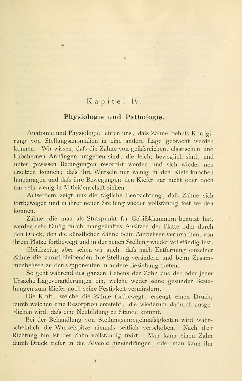 Physiologie und Pathologie. Anatomie und Physiologie lehren uns. dafs Zähne behufs Korrigi- rung von Stellungsanomalien in eine andere Lage gebracht werden können. Wir wissen, dafs die Zähne von gefäfsreichen. elastischen und knöchernen Anhängen umgeben sind, die leicht beweglich sind, und unter gewissen Bedingungen resorbirt werden und sich wieder neu ersetzen können : dafs ihre Wurzeln nur wenig in den Kieferknochen hineinragen und dafs ihre Bewegungen den Kiefer gar nicht oder doch nur sehr wenig in Mitleidenschaft ziehen. Aufserdem zeigt uns die tägliche Beobachtung, dafs Zähne sich fortbewegen und in ihrer neuen Stellung wieder vollständig fest werden können. Zähne, die man als Stützpunkt für Gebifsklammern benutzt hat, werden sehr häufig durch mangelhaftes Ansitzen der Platte oder durch den Druck, den die künstlichen Zähne beim Aufbeifsen verursachen, von ihrem Platze fortbewegt und in der neuen Stellung wieder vollständig fest. Gleichzeitig aber sehen wir auch, dafs nach Entfernung einzelner Zähne die zurückbleibenden ihre Stellung verändern und beim Zusam- menbeifsen zu den Opponenten in andere Beziehung treten. So geht während des ganzen Lebens der Zahn aus der oder jener Ursache Lageverärfderungen ein, welche weder seine gesunden Bezie- hungen zum Kiefer noch seine Festigkeit vermindern. Die Kraft, welche die Zähne fortbewegt. erzeugt einen Druck, durch welchen eine Resorption entsteht. die wiederum dadurch ausge- glichen wird, dafs eine Neubildung zu Stande kommt. Bei der Behandlung von Stellungsunregelmäfsigkeiten wird wahr- scheinlich die Wurzclspitze niemals seitlich verschoben. Nach der Richtung hin ist der Zahn vollständig fixirt. Man kann einen Zahn durch Druck tiefer in die Alveole hineindrängen. oder man kann ihn