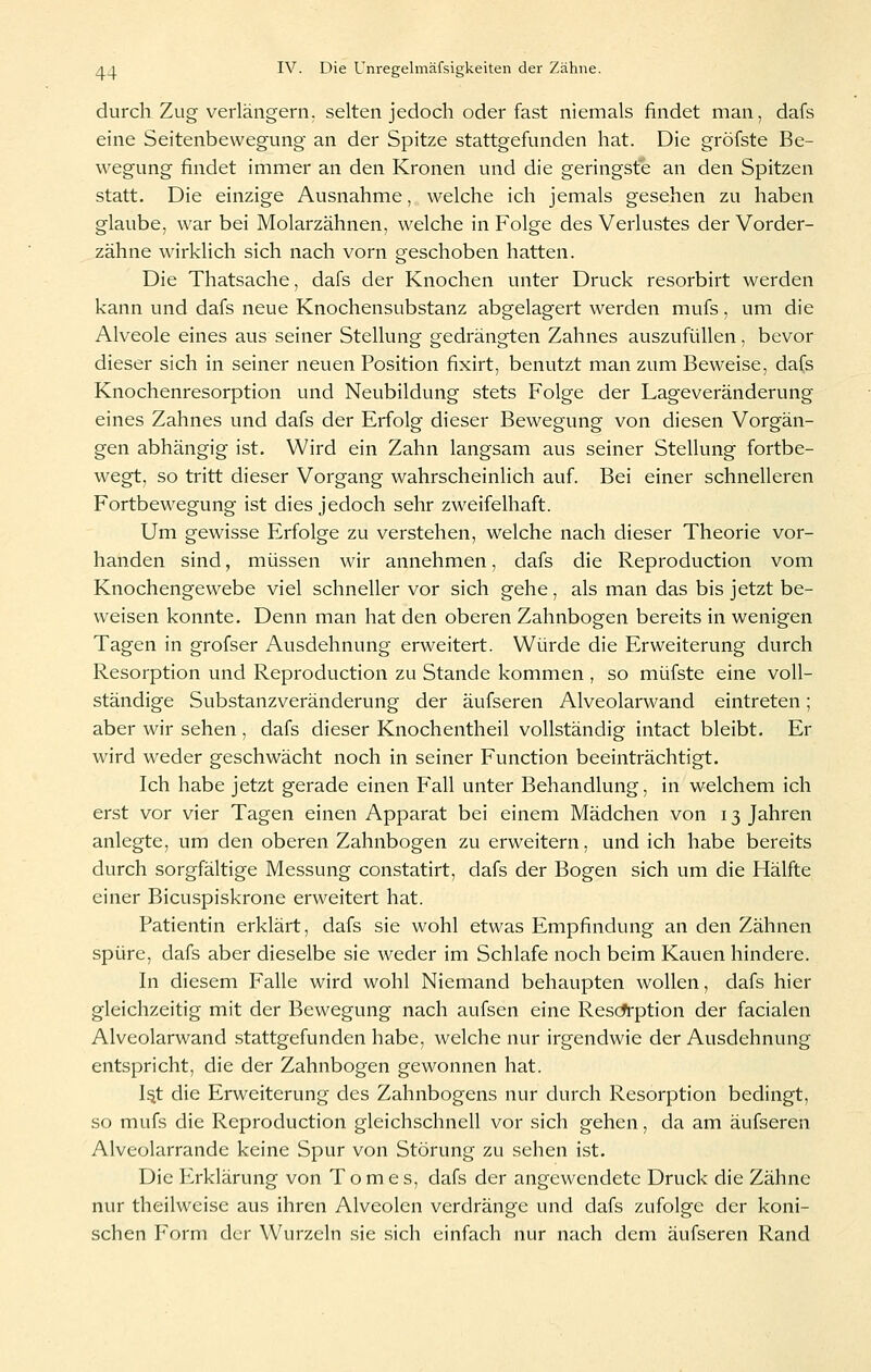 durch Zug verlängern, selten jedoch oder fast niemals findet man, dafs eine Seitenbewegung an der Spitze stattgefiinden hat. Die gröfste Be- wegung findet immer an den Kronen und die geringste an den Spitzen statt. Die einzige Ausnahme, welche ich jemals gesehen zu haben glaube, war bei Molarzähnen, welche in Folge des Verlustes der Vorder- zähne wirklich sich nach vorn geschoben hatten. Die Thatsache, dafs der Knochen unter Druck resorbirt werden kann und dafs neue Knochensubstanz abgelagert werden mufs, um die Alveole eines aus seiner Stellung gedrängten Zahnes auszufüllen, bevor dieser sich in seiner neuen Position fixirt, benutzt man zum Beweise, dafs Knochenresorption und Neubildung stets Folge der Lageveränderung eines Zahnes und dafs der Erfolg dieser Bewegung von diesen Vorgän- gen abhängig ist. Wird ein Zahn langsam aus seiner Stellung fortbe- wegt, so tritt dieser Vorgang wahrscheinlich auf. Bei einer schnelleren Fortbewegung ist dies jedoch sehr zweifelhaft. Um gewisse Erfolge zu verstehen, welche nach dieser Theorie vor- handen sind, müssen wir annehmen, dafs die Reproduction vom Knochengewebe viel schneller vor sich gehe, als man das bis jetzt be- weisen konnte. Denn man hat den oberen Zahnbogen bereits in wenigen Tagen in grofser Ausdehnung erweitert. Würde die Erweiterung durch Resorption und Reproduction zu Stande kommen , so müfste eine voll- ständige Substanzveränderung der äufseren Alveolarwand eintreten; aber wir sehen, dafs dieser Knochentheil vollständig intact bleibt. Er wird weder geschwächt noch in seiner Function beeinträchtigt. Ich habe jetzt gerade einen Fall unter Behandlung, in welchem ich erst vor vier Tagen einen Apparat bei einem Mädchen von 13 Jahren anlegte, um den oberen Zahnbogen zu erweitern, und ich habe bereits durch sorgfältige Messung constatirt, dafs der Bogen sich um die Hälfte einer Bicuspiskrone erweitert hat. Patientin erklärt, dafs sie wohl etwas Empfindung an den Zähnen spüre, dafs aber dieselbe sie weder im Schlafe noch beim Kauen hindere. In diesem Falle wird wohl Niemand behaupten wollen, dafs hier gleichzeitig mit der Bewegung nach aufsen eine Rescfrption der facialen Alveolarwand stattgefunden habe, welche nur irgendwie der Ausdehnung entspricht, die der Zahnbogen gewonnen hat. I^t die Erweiterung des Zahnbogens nur durch Resorption bedingt, so mufs die Reproduction gleichschnell vor sich gehen, da am äufseren Alveolarrande keine Spur von Störung zu sehen ist. Die Erklärung von Tom es, dafs der angewendete Druck die Zähne nur theilweise aus ihren Alveolen verdränge und dafs zufolge der koni- schen Form der Wurzeln sie sich einfach nur nach dem äufseren Rand