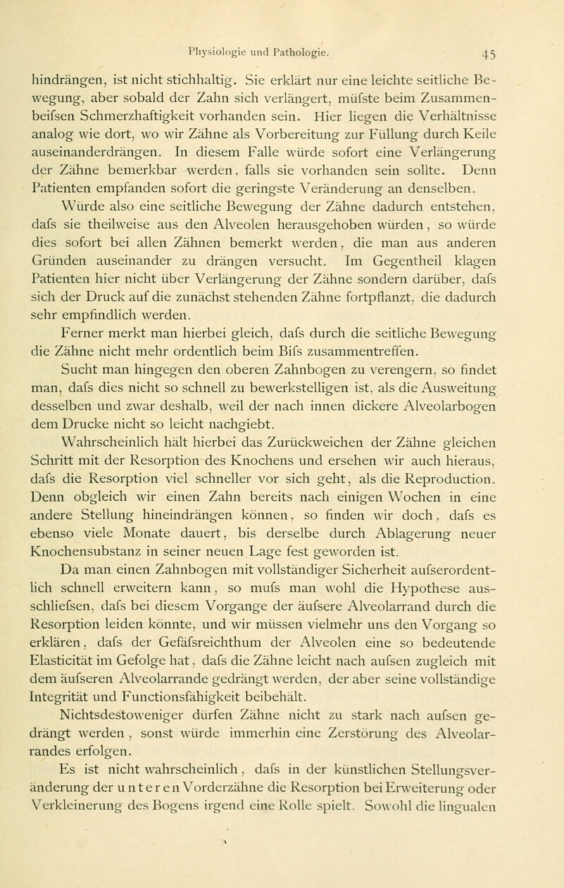 hindrängen, ist nicht stichhaltig. Sie erklärt nur eine leichte seitliche Be- wegung, aber sobald der Zahn sich verlängert, müfste beim Zusammen- beifsen Schmerzhaftigkeit vorhanden sein. Hier liegen die Verhältnisse analog wie dort, wo wir Zähne als Vorbereitung zur Füllung durch Keile auseinanderdrängen. In diesem Falle würde sofort eine Verlängerung der Zähne bemerkbar werden, falls sie vorhanden sein sollte. Denn Patienten empfanden sofort die geringste Veränderung an denselben. Würde also eine seitliche Bewegung der Zähne dadurch entstehen. dafs sie theilweise aus den Alveolen herausgehoben würden, so würde dies sofort bei allen Zähnen bemerkt werden, die man aus anderen Gründen auseinander zu drängen versucht. Im Gegentheil klagen Patienten hier nicht über Verlängerung der Zähne sondern darüber, dafs sich der Druck auf die zunächst stehenden Zähne fortpflanzt, die dadurch sehr empfindlich werden. Ferner merkt man hierbei gleich, dafs durch die seitliche Bewegung die Zähne nicht mehr ordentlich beim Bifs zusammentreffen. Sucht man hingegen den oberen Zahnbogen zu verengern, so findet man, dafs dies nicht so schnell zu bewerkstelligen ist, als die Ausweitung desselben und zwar deshalb, weil der nach innen dickere Alveolarbogen dem Drucke nicht so leicht nachgiebt. Wahrscheinlich hält hierbei das Zurückweichen der Zähne gleichen Schritt mit der Resorption des Knochens und ersehen wir auch hieraus, dafs die Resorption viel schneller vor sich geht, als die Reproduction. Denn obgleich wir einen Zahn bereits nach einigen Wochen in eine andere Stellung hineindrängen können, so finden wir doch, dafs es ebenso viele Monate dauert, bis derselbe durch Ablagerung neuer Knochensubstanz in seiner neuen Lage fest geworden ist. Da man einen Zahnbogen mit vollständiger Sicherheit aufserordent- lich schnell erweitern kann, so mufs man wohl die Hypothese aus- schliefsen, dafs bei diesem Vorgange der äufsere Alveolarrand durch die Resorption leiden könnte, und wir müssen vielmehr uns den Vorgang so erklären, dafs der Gefäfsreichthum der Alveolen eine so bedeutende Elasticität im Gefolge hat, dafs die Zähne leicht nach aufsen zugleich mit dem äufseren Alveolarrande gedrängt werden, der aber seine vollständige Integrität und Functionsfähigkeit beibehält. Nichtsdestoweniger dürfen Zähne nicht zu stark nach aufsen ge- drängt werden , sonst würde immerhin eine Zerstörung des Alveolar- randes erfolgen. Es ist nicht wahrscheinlich , dafs in der künstlichen Stellungsver- änderung der unteren Vorderzähne die Resorption bei Erweiterung oder Verkleinerung des Bogens irgend eine Rolle spielt. Sowohl die lingualen