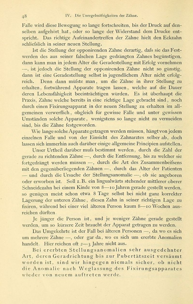 Falle wird diese Bewegung so lange fortschreiten, bis der Druck auf den- selben aufgehört hat, oder so lange der Widerstand dem Drucke ent- spricht. Das richtige Aufeinandertreffen der Zähne hielt den Eckzahn schliefslich in seiner neuen Stellung. Ist die Stellung der opponirenden Zähne derartig, dafs sie das Fest- werden des aus seiner falschen Lage gedrängten Zahnes begünstigen, dann kann man in jedem Alter die Geradestellung mit Erfolg vornehmen •—, ist jedoch die Stellung der opponirenden Zähne nicht so günstig, dann ist eine Geradestellung selbst in jugendlichem Alter nicht erfolg- reich. Denn dann müfste man, um die Zähne in ihrer Stellung zu erhalten, fortwährend Apparate tragen lassen, welche auf die Dauer deren Lebensfähigkeit beeinträchtigen würden. Es ist überhaupt die Praxis, Zähne welche bereits in eine richtige Lage gebracht sind, noch durch einen Fixirungsapparat in der neuen Stellung zu erhalten im all- gemeinen verwerflich, obgleich für gewisse Fälle und unter gewissen Umständen solche Apparate, wenigstens so lange nicht zu vermeiden sind, bis die Zähne festgeworden. Wie lange solche Apparate getragen werden müssen, hängt von jedem einzelnen Falle und von der Einsicht des Zahnarztes selber ab, doch lassen sich immerhin auch darüber einige allgemeine Principien aufstellen. Unser Urtheil darüber mufs bestimmt werden, durch die Zahl der gerade zu richtenden Zähne ■—, durch die Entfernung, bis zu welcher sie fortgedrängt werden müssen —, durch die Art des Zusammenbeifsens mit den gegenüberliegenden Zähnen —, durch das Alter der Patienten — und durch die Ursache der Stellungsanomalie —, ob sie angeboren oder erworben ist. Soll z.B. ein lingualwärts stehender mittlerer oberer Schneidezahn bei einem Kinde von 8—lo Jahren gerade gestellt werden, so genügen meist schon etwa 8 Tage selbst bei nicht ganz korrekter Lagerung der unteren Zähne, diesen Zahn in seiner richtigen Lage zu fixiren, während bei einer viel älteren Person kaum 8—lo Wochen aus- reichen dürften. Je jünger die Person ist, und je weniger Zähne gerade gestellt werden, um so kürzere Zeit braucht der Apparat getragen zu werden. Das Umgekehrte ist der Fall bei älteren Personen —, da wo es sich um mehrere Zähne —, oder gar da, wo es sich um ererbte Anomalien handelt. Hier reichen oft 2—3 Jahre nicht aus. Bei ererbten Stellungsanomalien sehr ausgedehnter Art, deren Geradrichtung bis zur Pubertätszeit versäumt worden ist, sind wir hingegen niemals sicher, ob nicht die Anomalie nach Weglassung des P'ixiru ngsapparates wieder von neuem auftreten werde.