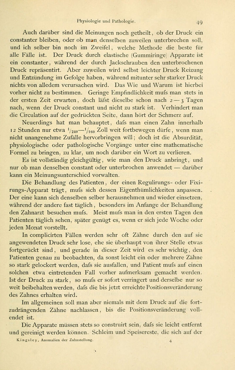 Auch darüber sind die Meinungen noch getheilt, ob der Druck ein constanter bleiben, oder ob man denselben zuweilen unterbrechen soll, und ich selber bin noch im Zweifel, welche Methode die beste für alle Fälle ist. Der Druck durch elastische (Gummiringe) Apparate ist ein constanter, während der durch Jackschrauben den unterbrochenen Druck repräsentirt. Aber zuweilen wird selbst leichter Druck Reizung und Entzündung im Gefolge haben, während mitunter sehr starker Druck nichts von alledem verursachen wird. Das Wie und Warum ist hierbei vorher nicht zu bestimmen. Geringe Empfindlichkeit mufs man stets in der ersten Zeit erwarten, doch läfst dieselbe schon nach 2 — 3 Tagen nach, wenn der Druck constant und nicht zu stark ist. Verhindert man die Circulation auf der gedrückten Seite, dann hört der Schmerz auf. Neuerdings hat man behauptet, dafs man einen Zahn innerhalb 12 Stunden nur etwa */24o—V'ibo Zoll weit fortbewegen dürfe, wenn man nicht unangenehme Zufälle hervorbringen will; doch ist die Absurdität, physiologische oder pathologische Vorgänge unter eine mathematische Formel zu bringen, zu klar, um noch darüber ein Wort zu verlieren. Es ist vollständig gleichgültig, wie man den Druck anbringt, und nur ob man denselben constant oder unterbrochen anwendet — darüber kann ein Meinungsunterschied vorwalten. Die Behandlung des Patienten, der einen Regulirungs- oder Fixi- rungs-Apparat trägt, mufs sich dessen Eigenthümlichkeiten anpassen. Der eine kann sich denselben selber herausnehmen und wieder einsetzen, während der andere fast täglich , besonders im Anfange der Behandlung den Zahnarzt besuchen mufs. Meist mufs man in den ersten Tagen den Patienten täglich sehen, später genügt es, wenn er sich jede Woche oder jeden Monat vorstellt. In complicirten Fällen werden sehr oft Zähne durch den auf sie angewendeten Druck sehr lose, ehe sie überhaupt von ihrer Stelle etwas fortgerückt sind, und gerade in dieser Zeit wird es sehr wichtig, den Patienten genau zu beobachten, da sonst leicht ein oder mehrere Zähne so stark gelockert werden, dafs sie ausfallen, und Patient mufs auf einen solchen etwa eintretenden Fall vorher aufmerksam gemacht werden. Ist der Druck zu stark, so mufs er sofort verringert und derselbe nur so weit beibehalten werden, dafs die bis jetzt erreichte Positionsveränderung des Zahnes erhalten wird. Im allgemeinen soll man aber niemals mit dem Druck auf die fort- zudrängenden Zähne nachlassen, bis die Positionsveränderung voll- endet ist. Die Apparate müssen stets so construirt sein, dafs sie leicht entfernt und gereinigt werden können. Schleim und Speisereste, die sich auf der