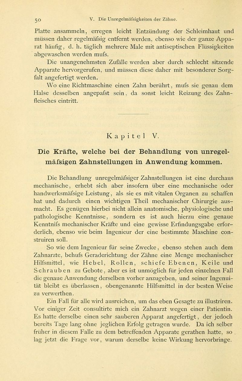 Platte ansammeln, erregen leicht Entzündung der Schleimhaut und müssen daher regelmäfsig entfernt werden, ebenso wie der ganze Appa- rat häufig, d. h. täglich mehrere Male mit antiseptischen Flüssigkeiten abgewaschen werden mufs. Die unangenehmsten Zufälle werden aber durch schlecht sitzende Apparate hervorgerufen, und müssen diese daher mit besonderer Sorg- falt angefertigt werden. Wo eine Richtmaschine einen Zahn berührt, mufs sie genau dem Halse desselben angepafst sein, da sonst leicht Reizung des Zahn- fleisches eintritt. Kapitel V. Die Kräfte, welche bei der Behandlung von unregel- mäfsigen Zahnstellungen in Anwendung kommen. Die Behandlung unregelmäfsiger Zahnstellungen ist eine durchaus mechanische, erhebt sich aber insofern über eine mechanische oder handwerksmäfsige Leistung, als sie es mit vitalen Organen zu schaffen hat und dadurch einen wichtigen Theil mechanischer Chirurgie aus- macht. Es genügen hierbei nicht allein anatomische, physiologische und pathologische Kenntnisse, sondern es ist auch hierzu eine genaue Kenntnifs mechanischer Kräfte und eine gewisse Erfindungsgabe erfor- derlich, ebenso wie beim Ingenieur der eine bestimmte Maschine con- struiren soll. So wie dem Ingenieur für seine Zwecke, ebenso stehen auch dem Zahnarzte, behufs Geraderichtung der Zähne eine Menge mechanischer Hilfsmittel, wie Hebel, Rollen, schiefe Ebenen, Keile und Schrauben zu Gebote , aber es ist unmöglich für jeden einzelnen Fall die genaue Anwendung derselben vorher anzugeben, und seiner Ingenui- tät bleibt es überlassen, obengenannte Hilfsmittel in der besten Weise zu verwerthen. Ein Fall für alle wird ausreichen, um das eben Gesagte zu illustriren. Vor einiger Zeit consultirte mich ein Zahnarzt wegen einer Patientin. Es hatte derselbe einen sehr sauberen Apparat angefertigt, der jedoch bereits Tage lang ohne jeglichen Erfolg getragen wurde. Da ich selber früher in diesem Falle zu dem betreffenden Apparate gerathen hatte, so , lag jetzt die Furage vor, warum derselbe keine Wirkung hervorbringe.