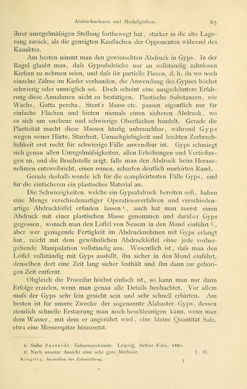ihrer unregelmäfsigen Stellung fortbewegt hat, stärker in die alte Lage- rung zurück, als die geneigten Kauflächen der Opponenten während des Kauaktes. Am besten nimmt man den gewünschten Abdruck in Gyps. In der Regel glaubt man, dafs Gypsabdrücke nur an vollständig zahnlosen Kiefern zu nehmen seien, und dafs für partielle Piecen, d. h. da wo noch einzelne Zähne im Kiefer vorhanden, die Anwendung des Gypses höchst schwierig oder unmöglich sei. Doch scheint eine ausgedehntere Erfah- rung diese Annahmen nicht zu bestätigen. Plastische Substanzen, wie Wachs, Gutta percha, Stent's Masse etc. passen eigentlich nur für einfache Flächen und bieten niemals einen sicheren Abdruck, wo es sich um unebene und schwierige Oberflächen handelt. Gerade die Plasticität macht diese Massen häufig unbrauchbar, während Gyps wegen seiner Härte, Starrheit, Unnachgiebigkeit und leichten Zerbrech- lichkeit erst recht für schwierige Fälle anwendbar ist. Gyps schmiegt sich genau allen Unregelmäfsigkeiten, allen Erhöhungen und V^ertiefun- gen an, und die Bruchstelle zeigt, falls man den Abdruck beim Heraus- nehmen entzweibricht, einen reinen, scharfen deutlich markirten Rand. Gerade deshalb wende ich für die complicirtesten Fälle Gyps, und für die einfacheren ein plastisches Material an. Die Schwierigkeiten, welche ein Gypsabdruck bereiten soll, haben eine Menge verschiedenartiger Operationsverfahren und verschieden- artige Abdrucklößel erfinden lassen'), auch hat man zuerst einen Abdruck mit einer plastischen Masse genommen und darüber Gyps gegossen , wonach man den Löffel von Neuem in den Mund einführt 2), aber wer genügende Fertigkeit im Abdrucknehmen mit Gyps erlangt hat, reicht mit dem gewöhnlichen Abdrucklöffel ohne jede vorher- gehende Manipulation vollständig aus. Wesentlich ist, dafs man den Löffel vollständig mit Gyps ausfüllt, ihn sicher in den Mund einführt, denselben dort eine Zeit lang sicher festhält und ihn dann zur gehöri- gen Zeit entfernt. Obgleich die Procedur höchst einfach ist, so kann man nur dann Erfolge erzielen, wenn man genau alle Details beobachtet. Vor allem mufs der Gyps sehr fein gesiebt sein und sehr schnell erhärten. Am besten ist für unsere Zwecke der sogenannte Alabaster - Gyps. dessen ziemlich schnelle Erstarrung man noch beschleunigen kann, wenn man dem Wasser, mit dem er angerührt wird, eine kleine Quantität Salz, etwa eine Messerspitze hinzusetzt. 1) Siehe Parreidt: Zahnersalzkunde. Leipzig, Arthur Feli.x. 1880. 2) Nach unserer Ansicht eine selir gute Methode. Kingsley, Anomalien der Zahnstellung. r