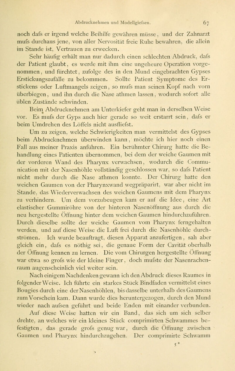 noch dafs er irgend welche Beihilfe gewähren müsse, und der Zahnarzt mufs durchaus jene, von aller Nervosität freie Ruhe bewahren, die allein im Stande ist, Vertrauen zu erwecken. Sehr häufig erhält man nur dadurch einen schlechten Abdruck, dafs der Patient glaubt, es werde mit ihm eine ungeheure Operation vorge- nommen , und fürchtet, zufolge des in den Mund eingebrachten Gypses Erstickungszufälle zu bekommen. Sollte Patient Symptome des Er- stickens oder Luftmangels zeigen, so mufs man seinen Kopf nach vorn überbiegen, und ihn durch die Nase athmen lassen, wodurch sofort alle üblen Zustände schwinden. Beim Abdrucknehmen am Unterkiefer geht man in derselben Weise vor. Es mufs der Gyps auch hier gerade so weit erstarrt sein, dafs er beim Umdrehen des Löffels nicht ausfliefst. Um zu zeigen, welche Schwierigkeiten man vermittelst des Gypses beim Abdrucknehmen überwinden kann, möchte ich hier noch einen Fall aus meiner Praxis anführen. Ein berühmter Chirurg hatte die Be- handlung eines Patienten übernommen, bei dem der weiche Gaumen mit der vorderen Wand des Pharynx verwachsen, wodurch die Commu- nication mit der Nasenhöhle vollständig geschlossen war, so dafs Patient nicht mehr durch die Nase athmen konnte. Der Chirurg hatte den weichen Gaumen von der Pharynxwand wegpräparirt, war aber nicht im Stande, das Wiederverwachsen des weichen Gaumens mit dem Pharynx zu verhindern. Um dem vorzubeugen kam er auf die Idee, eine Art elastischer Gummiröhre von der hinteren Nasenöffnung aus durch die neu hergestellte Öffnung hinter dem weichen Gaumen hindurchzuführen. Durch dieselbe sollte der weiche Gaumen vom Pharynx ferngehalten werden, und auf diese Weise die Luft frei durch die Nasenhöhle durch- strömen. Ich wurde beauftragt, diesen Apparat anzufertigen, sah aber gleich ein, dafs es nöthig sei, die genaue Form der Cavität oberhalb der Öffnung kennen zu lernen. Die vom Chirurgen hergestellte Öfthung war etwa so grofs wie der kleine Finger, doch mufste der Nasenrachen- raum augenscheinlich viel weiter sein. Nach einigem Nachdenken gewann ich den Abdruck dieses Raumes in folgender Weise. Ich führte ein starkes Stück Bindfaden vermittelst eines Bougies durch eine der Nasenhöhlen, bis dasselbe unterhalb des Gaumens zum Vorschein kam. Dann wurde dies heruntergezogen, durch den INIund wieder nach aufsen geführt und beide Enden mit einander verbunden. Auf diese Weise hatten wir ein Band, das sich um sich selber drehte, an welches wir ein kleines Stück comprimirten Schwammes be- festigten , das gerade grofs genug war, durch die Öffnung zwischen Gaumen und Pharynx hindurchzugehen. Der comprimirte Schwamm 5*