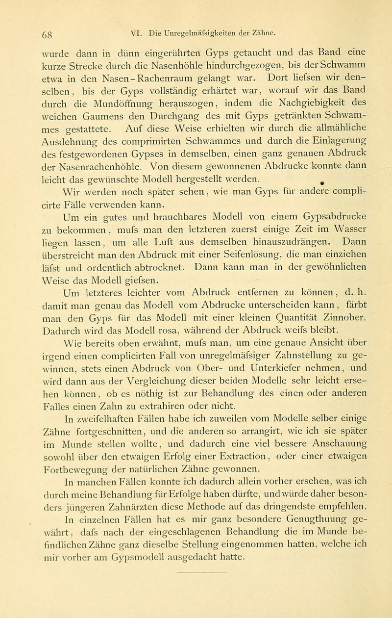 wurde dann in dünn eingerührten Gyps getaucht und das Band eine kurze Strecke durch die Nasenhöhle hindurchgezogen, bis der Schwamm etwa in den Nasen-Rachenraum gelangt war. Dort liefsen wir den- selben, bis der Gyps vollständig erhärtet war, worauf wir das Band durch die Mundöffnung herauszogen, indem die Nachgiebigkeit des weichen Gaumens den Durchgang des mit Gyps getränkten Schwam- mes gestattete. Auf diese Weise erhielten wir durch die allmähliche Ausdehnung des comprimirten Schwammes und durch die Einlagerung des festgewordenen Gypses in demselben, einen ganz genauen Abdruck der Nasenrachenhöhle. Von diesem gewonnenen Abdrucke konnte dann leicht das gewünschte Modell hergestellt werden. ^ Wir werden noch später sehen, wie man Gyps für andere compli- cirte Fälle verwenden kann. Um ein gutes und brauchbares Modell von einem Gypsabdrucke zu bekommen , mufs man den letzteren zuerst einige Zeit im Wasser lieo-en lassen, um alle Luft aus demselben hinauszudrängen. Dann überstreicht man den Abdruck mit einer Seifenlösung, die man einziehen läfst und ordentlich abtrocknet. Dann kann man in der gewöhnlichen Weise das Modell giefsen. Um letzteres leichter vom Abdruck entfernen zu können, d.h. damit man genau das Modell vom Abdrucke unterscheiden kann , färbt man den Gyps für das Modell mit einer kleinen Quantität Zinnober. Dadurch wird das Modell rosa, während der Abdruck weifs bleibt. Wie bereits oben erwähnt, mufs man, um eine genaue Ansicht über irgend einen complicirten Fall von unregelmäfsiger Zahnstellung zu ge- winnen, stets einen Abdruck von Ober- und Unterkiefer nehmen, und wird dann aus der Vergleichung dieser beiden Modelle sehr leicht erse- hen können, ob es nöthig i.st zur Behandlung des einen oder anderen Falles einen Zahn zu extrahiren oder nicht. In zweifelhaften Fällen habe ich zuweilen vom Modelle selber einige Zähne fortgeschnitten, und die anderen so arrangirt, wie ich sie später im Munde stellen wollte, und dadurch eine viel bessere Anschauung sowohl über den etwaigen Erfolg einer Extraction, oder einer etwaigen Fortbewegung der natürlichen Zähne gewonnen. In manchen Fällen konnte ich dadurch allein vorher ersehen, was ich durch meine Behandlung für Erfolge haben dürfte, und würde daher beson- ders jüngeren Zahnärzten diese Methode auf das dringendste empfehlen. In einzelnen Fällen hat es mir ganz besondere Genugthuung ge- währt , dafs nach der eingeschlagenen Behandlung die im Munde be- findlichen Zähne ganz dieselbe Stellung eingenommen hatten, welche ich mir vorher am Gypsmodell ausgedacht hatte.