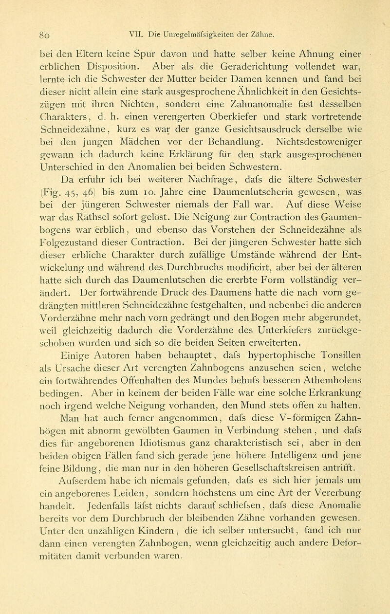 bei den Eltern keine Spur davon und hatte selber keine Ahnung einer erbhchen Disposition. Aber als die Geraderichtung vollendet war, lernte ich die Schwester der Mutter beider Damen kennen und fand bei dieser nicht allein eine stark ausgesprochene Ähnlichkeit in den Gesichts- zügen mit ihren Nichten, sondern eine Zahnanomalie fast desselben Charakters, d. h. einen verengerten Oberkiefer und stark vortretende Schneidezähne, kurz es war der ganze Gesichtsausdruck derselbe wie bei den jungen Mädchen vor der Behandlung. Nichtsdestoweniger gewann ich dadurch keine Erklärung für den stark ausgesprochenen Unterschied in den Anomalien bei beiden Schwestern. Da erfuhr ich bei weiterer Nachfrage, dafs die ältere Schwester (Fig. 45, 46) bis zum 10. Jahre eine Daumenlutscherin gewesen, was bei der jüngeren Schwester niemals der Fall war. Auf diese Weise war das Räthsel sofort gelöst. Die Neigung zur Contraction des Gaumen- bogens war erblich, und ebenso das Vorstehen der Schneidezähne als Folgezustand dieser Contraction. Bei der jüngeren Schwester hatte sich dieser erbliche Charakter durch zufällige Umstände während der Ent- wickelung und während des Durchbruchs modificirt, aber bei der älteren hatte sich durch das Daumenlutschen die ererbte Form vollständig ver- ändert. Der fortwährende Druck des Daumens hatte die nach vorn ge- drängten mittleren Schneidezähne festgehalten, und nebenbei die anderen Vorderzähne mehr nach vorn gedrängt und den Bogen mehr abgerundet, weil gleichzeitig dadurch die Vorderzähne des Unterkiefers zurückge- schoben wurden und sich so die beiden Seiten erweiterten. Einige Autoren haben behauptet, dafs hypertophische Tonsillen als Ursache dieser Art verengten Zahnbogens anzusehen seien, welche ein fortwährendes Offenhalten des Mundes behufs besseren Athemholens bedingen. Aber in keinem der beiden Fälle war eine solche Erkrankung noch irgend welche Neigung vorhanden, den Mund stets offen zu halten. Man hat auch ferner angenommen, dafs diese V- förmigen Zahn- bögen mit abnorm gewölbten Gaumen in Verbindung stehen , und dafs dies für angeborenen Idiotismus ganz charakteristisch sei, aber in den beiden obigen Fällen fand sich gerade jene höhere Intelligenz und jene feine Bildung, die man nur in den höheren Gesellschaftskreisen antrifft. Aufserdem habe ich niemals gefunden, dafs es sich hier jemals um ein angeborenes Leiden, sondern höchstens um eine Art der Vererbung handelt. Jedenfalls läfst nichts darauf schliefsen, dafs diese Anomalie bereits vor dem Durchbruch der bleibenden Zähne vorhanden gewesen. Unter den unzähligen Kindern , die ich selber untersucht, fand ich nur dann einen verengten Zahnbogen, wenn gleichzeitig auch andere Defor- mitäten damit verbunden waren.