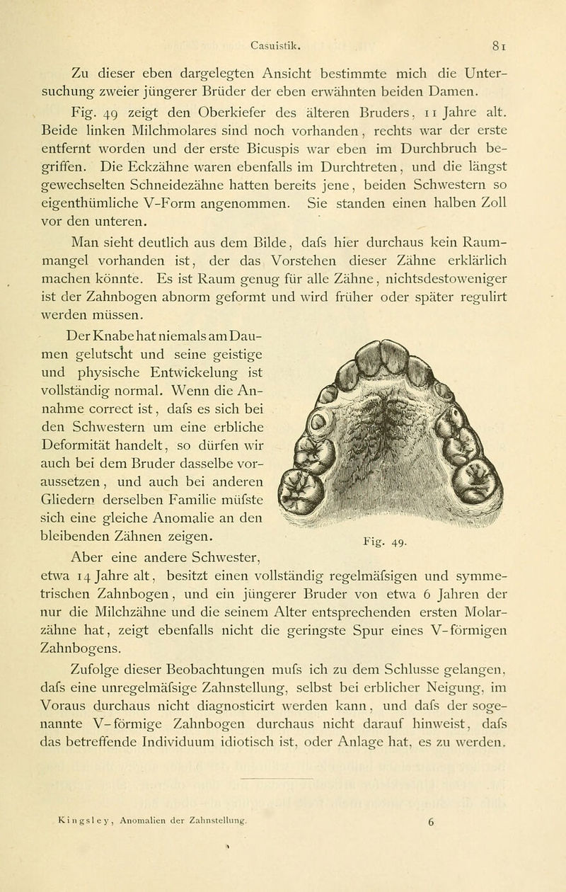 Zu dieser eben dargelegten Ansicht bestimmte mich die Unter- suchung zweier jüngerer Brüder der eben erwähnten beiden Damen. Fig. 49 zeigt den Oberkiefer des älteren Bruders. 11 Jahre alt. Beide linken Milchmolares sind noch vorhanden, rechts war der erste entfernt worden und der erste Bicuspis war eben im Durchbruch be- griffen. Die Eckzähne waren ebenfalls im Durchtreten, und die längst gewechselten Schneidezähne hatten bereits jene, beiden Schwestern so eigenthümliche V-Form angenommen. Sie standen einen halben Zoll vor den unteren. Man sieht deutlich aus dem Bilde, dafs hier durchaus kein Raum- mangel vorhanden ist, der das Vorstehen dieser Zähne erklärlich machen könnte. Es ist Raum genug für alle Zähne, nichtsdestoweniger ist der Zahnbogen abnorm geformt und wird früher oder später regulirt werden müssen. Der Knabe hat niemals am Dau- men gelutscht und seine geistige und physische Entwickelung ist vollständig normal. Wenn die An- nahme correct ist, dafs es sich bei den Schwestern um eine erbliche Deformität handelt, so dürfen wir auch bei dem Bruder dasselbe vor- aussetzen , und auch bei anderen Gliedern derselben Familie müfste sich eine gleiche Anomalie an den bleibenden Zähnen zeigen. Aber eine andere Schwester, etwa 14 Jahre alt, besitzt einen vollständig regelmäfsigen und symme- trischen Zahnbogen, und ein jüngerer Bruder von etwa 6 Jahren der nur die Milchzähne und die seinem Alter entsprechenden ersten Molar- zähne hat, zeigt ebenfalls nicht die geringste Spur eines V-förmigen Zahnbogens. Zufolge dieser Beobachtungen mufs ich zu dem Schlüsse gelangen, dafs eine unregelmäfsige Zahnstellung, selbst bei erblicher Neigung, im Voraus durchaus nicht diagnosticirt werden kann. und dafs der soge- nannte V-förmige Zahnbogen durchaus nicht darauf hinweist, dafs das betreffende Individuum idiotisch ist, oder Anlage hat, es zu werden. -^^r. Fig. 49. K i n g s 1 e y , Anomalien der Zalinstcllung.