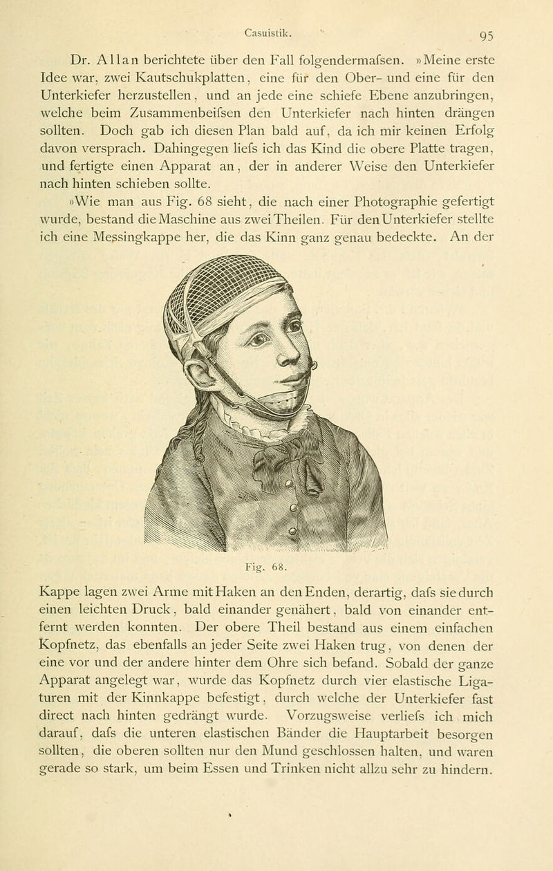 Dr. Allan berichtete über den Fall folgendermafsen. »Meine erste Idee war, zwei Kautschukplatten, eine für den Ober- und eine für den Unterkiefer herzustellen, und an jede eine schiefe Ebene anzubringen, welche beim Zusammenbeifsen den Unterkiefer nach hinten drängen sollten. Doch gab ich diesen Plan bald auf, da ich mir keinen Erfolg davon versprach. Dahingegen liefs ich das Kind die obere Platte tragen, und fertigte einen Apparat an, der in anderer Weise den Unterkiefer nach hinten schieben sollte. »Wie man aus Fig. 68 sieht, die nach einer Photographie gefertigt wurde, bestand die Maschine aus zweiTheilen. Für den Unterkiefer stellte ich eine Messingkappe her, die das Kinn ganz genau bedeckte. An der Fig. 68. Kappe lagen zwei Arme mit Haken an den Enden, derartig, dafs sie durch einen leichten Druck, bald einander genähert. bald von einander ent- fernt werden konnten. Der obere Theil bestand aus einem einfachen Kopfnetz, das ebenfalls an jeder Seite zwei Haken trug, von denen der eine vor und der andere hinter dem Ohre sich befand. Sobald der ganze Apparat angelegt war, wurde das Kopfnetz durch vier elastische Liga- turen mit der Kinnkappe befestigt, durch welche der Unterkiefer fast direct nach hinten gedrängt wurde. Vorzugsweise verliefs ich mich darauf, dafs die unteren elastischen Bänder die Hauptarbeit besorgen sollten, die oberen sollten nur den Mund geschlossen halten, und waren gerade so stark, um beim Essen und Trinken nicht allzu sehr zu hindern.