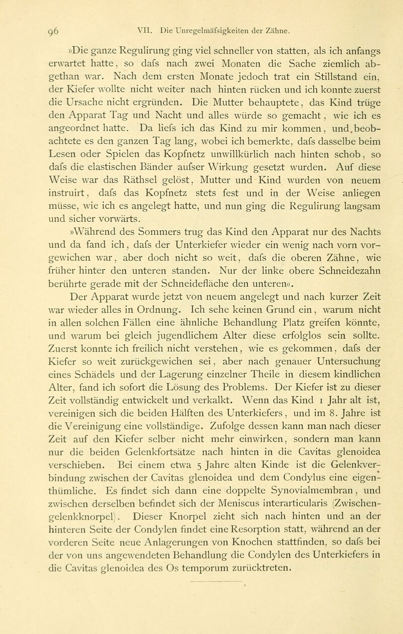 »Die ganze Regulirung ging viel schneller von statten, als ich anfangs erwartet hatte. so dafs nach zwei Monaten die Sache ziemlich ab- gethan war. Nach dem ersten Monate jedoch trat ein Stillstand ein, der Kiefer wollte nicht weiter nach hinten rücken und ich konnte zuerst die Ursache nicht ergründen. Die Mutter behauptete, das Kind trüge den Apparat Tag und Nacht und alles würde so gemacht, wie ich es angeordnet hatte. Da Hefs ich das Kind zu mir kommen, und.beob- achtete es den ganzen Tag lang, wobei ich bemerkte, dafs dasselbe beim Lesen oder Spielen das Kopfnetz unwillkürlich nach hinten schob, so dafs die elastischen Bänder aufser Wirkung gesetzt wurden. Auf diese Weise war das Räthsel gelöst, Mutter und Kind wurden von neuem instruirt, dafs das Kopfnetz stets fest und in der Weise anHegen müsse, wie ich es angelegt hatte, und nun ging die Regulirung langsam und sicher vorwärts. »Während des Sommers trug das Kind den Apparat nur des Nachts und da fand ich, dafs der Unterkiefer wieder ein wenig nach vorn vor- gewichen war, aber doch nicht so weit, dafs die oberen Zähne, wie früher hinter den unteren standen. Nur der linke obere Schneidezahn berührte gerade mit der Schneidefläche den unteren«. Der Apparat wurde jetzt von neuem angelegt und nach kurzer Zeit war wieder alles in Ordnung. Ich sehe keinen Grund ein, warum nicht in allen solchen Fällen eine ähnliche Behandlung Platz greifen könnte, und warum bei gleich jugendlichem Alter diese erfolglos sein sollte. Zuerst konnte ich freilich nicht verstehen, wie es gekommen, dafs der Kiefer so w^eit zurückgewichen sei, aber nach genauer Untersuchung eines Schädels und der Lagerung einzelner Theile in diesem kindlichen Alter, fand ich sofort die Lösung des Problems. Der Kiefer ist zu dieser Zeit vollständig entwickelt und verkalkt. Wenn das Kind i Jahr alt ist, vereinigen sich die beiden Hälften des Unterkiefers, und im 8. Jahre ist die Vereinigung eine vollständige. Zufolge dessen kann man nach dieser Zeit auf den Kiefer selber nicht mehr einwirken, sondern man kann nur die beiden Gelenkfortsätze nach hinten in die Cavitas glenoidea verschieben. Bei einem etwa 5 Jahre alten Kinde ist die Gelenkver- bindung zwischen der Cavitas glenoidea und dem Condylus eine eigen- thümliche. Es findet sich dann eine doppelte Synovialmembran, und zwischen derselben befindet sich der Meniscus interarticularis (Zwischen- gelenkknorpel). Dieser Knorpel zieht sich nach hinten und an der hinteren Seite der Condylen findet eine Resorption statt, während an der vorderen Seite neue Anlagerungen von Knochen stattfinden, so dafs bei der von uns angewendeten Behandlung die Condylen des Unterkiefers in die Cavitas glenoidea des Os temporum zurücktreten.