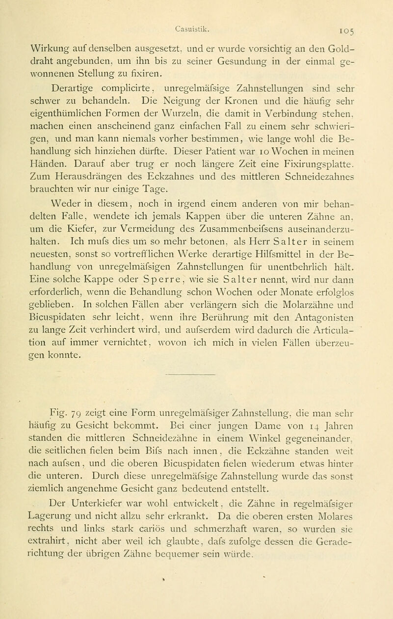 Wirkung auf denselben ausgesetzt, und er wurde vorsichtig an den Gold- draht angebunden, um ihn bis zu seiner Gesundung in der einmal ge- wonnenen Stellung zu fixiren. Derartige complicirte, unregelmäfsige Zahnstellungen sind sehr schwer zu behandeln. Die Neigung der Kronen und die häufig sehr eigenthümlichen Formen der Wurzeln, die damit in Verbindung stehen, machen einen anscheinend ganz einfachen Fall zu einem sehr schwieri- gen, und man kann niemals vorher bestimmen, wie lange wohl die Be- handlung sich hinziehen dürfte. Dieser Patient war 10 Wochen in meinen Händen. Darauf aber trug er noch längere Zeit eine Fixirungsplatte. Zum Herausdrängen des Eckzahnes und des mittleren Schneidezahnes brauchten wir nur einige Tage. Weder in diesem, noch in irgend einem anderen von mir behan- delten Falle, wendete ich jemals Kappen über die unteren Zähne an. um die Kiefer, zur Vermeidung des Zusammenbeifsens auseinanderzu- halten. Ich mufs dies um so mehr betonen, als Herr Salt er in seinem neuesten, sonst so vortrefflichen Werke derartige Hilfsmittel in der Be- handlung von unregelmäfsigen Zahnstellungen für unentbehrlich hält. Eine solche Kappe oder Sperre, wie sie Salter nennt, wird nur dann erforderlich, wenn die Behandlung schon Wochen oder Monate erfolglos geblieben. In solchen Fällen aber verlängern sich die Molarzähne und Bicuspidaten sehr leicht, wenn ihre Berührung mit den Antagonisten zu lange Zeit verhindert wird, und aufserdem wird dadurch die Articula- tion auf immer vernichtet, wovon ich mich in vielen Fällen überzeu- gen konnte. Fig. 79 zeigt eine Form unregelmäfsiger Zahnstellung, die man sehr häufig zu Gesicht bekommt. Bei einer jungen Dame von 14 Jahren standen die mittleren Schneidezähne in einem W^inkel gegeneinander, die seitHchen fielen beim Bifs nach innen, die Eckzähne standen weit nach aufsen, und die oberen Bicuspidaten fielen wiederum etwas hinter die unteren. Durch diese unregelmäfsige Zahnstellung wurde das sonst ziemlich angenehme Gesicht ganz bedeutend entstellt. Der Unterkiefer war wohl entwickelt. die Zähne in regelmäfsiger Lagerung und nicht allzu sehr erkrankt. Da die oberen ersten Molares rechts und links stark cariös und schmerzhaft waren, so wurden sie extrahirt, nicht aber weil ich glaubte, dafs zufolge dessen die Gerade- richtung der übrigen Zähne bequemer sein würde.