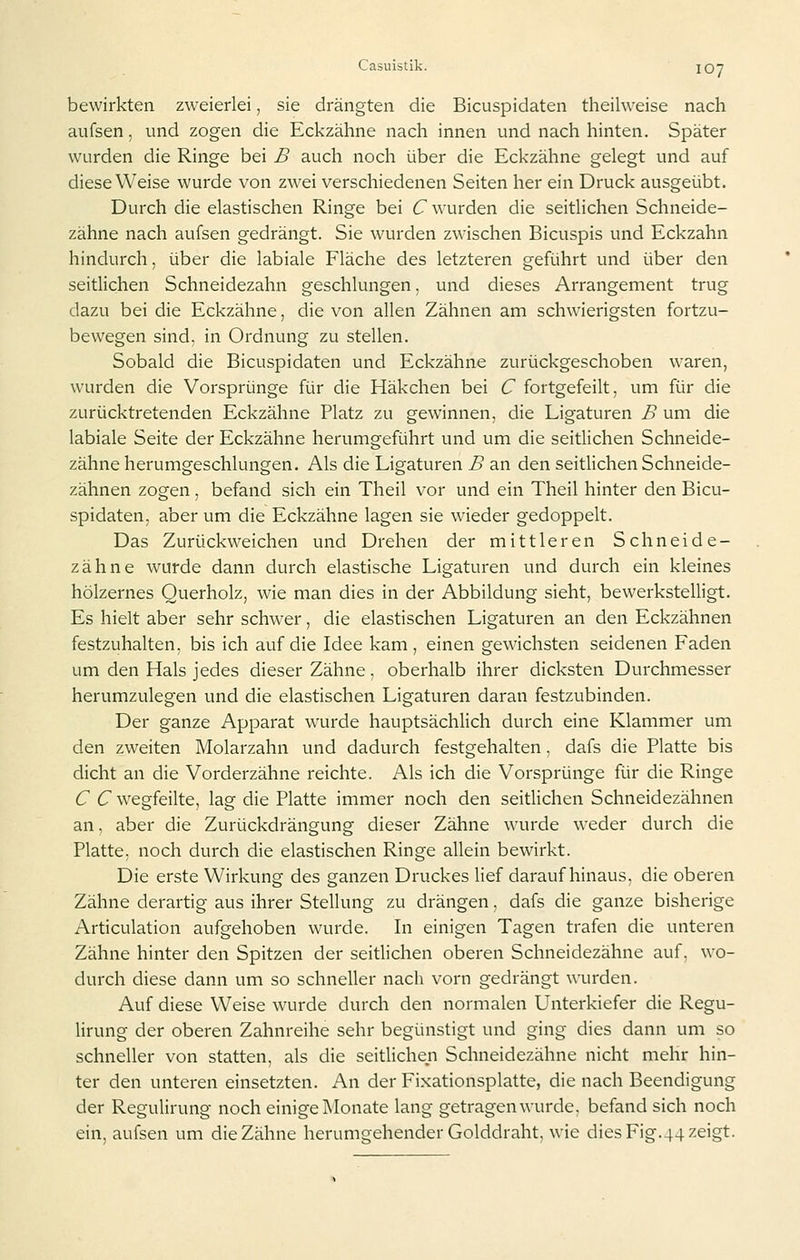 bewirkten zweierlei, sie drängten die Bicuspidaten theilweise nach aufsen, und zogen die Eckzähne nach innen und nach hinten. Später wurden die Ringe bei B auch noch über die Eckzähne gelegt und auf diese Weise wurde von zw-ei verschiedenen Seiten her ein Druck ausgeübt. Durch die elastischen Ringe bei C wurden die seitlichen Schneide- zähne nach aufsen gedrängt. Sie wurden zwischen Bicuspis und Eckzahn hindurch, über die labiale Fläche des letzteren geführt und über den seitlichen Schneidezahn geschlungen, und dieses Arrangement trug dazu bei die Eckzähne, die von allen Zähnen am schwierigsten fortzu- bewegen sind, in Ordnung zu stellen. Sobald die Bicuspidaten und Eckzähne zurückgeschoben waren, wurden die Vorsprünge für die Häkchen bei C fortgefeilt, um für die zurücktretenden Eckzähne Platz zu gewinnen, die Ligaturen B um die labiale Seite der Eckzähne herumgeführt und um die seitlichen Schneide- zähne herumgeschlungen. Als die Ligaturen B an den seitlichen Schneide- zähnen zogen, befand sich ein Theil vor und ein Theil hinter den Bicu- spidaten, aber um die Eckzähne lagen sie wieder gedoppelt. Das Zurückweichen und Drehen der mittleren Schneide- zähne wurde dann durch elastische Ligaturen und durch ein kleines hölzernes Querholz, wie man dies in der Abbildung sieht, bewerkstelligt. Es hielt aber sehr schwier, die elastischen Ligaturen an den Eckzähnen festzuhalten, bis ich auf die Idee kam, einen gewichsten seidenen Faden um den Hals jedes dieser Zähne, oberhalb ihrer dicksten Durchmesser herumzulegen und die elastischen Ligaturen daran festzubinden. Der ganze Apparat wurde hauptsächlich durch eine Klammer um den zweiten Molarzahn und dadurch festgehalten. dafs die Platte bis dicht an die Vorderzähne reichte. Als ich die Vorsprünge für die Ringe C C wegfeilte, lag die Platte immer noch den seitlichen Schneidezähnen an, aber die Zurückdrängung dieser Zähne wau'de weder durch die Platte, noch durch die elastischen Ringe allein bewirkt. Die erste Wirkung des ganzen Druckes lief darauf hinaus, die oberen Zähne derartig aus ihrer Stellung zu drängen, dafs die ganze bisherige Articulation aufgehoben wurde. In einigen Tagen trafen die unteren Zähne hinter den Spitzen der seitlichen oberen Schneidezähne auf. wo- durch diese dann um so schneller nach vorn gedrängt wurden. Auf diese Weise wurde durch den normalen Unterkiefer die Regu- Hrung der oberen Zahnreihe sehr begünstigt und ging dies dann um so schneller von statten, als die seitlichen Schneidezähne nicht mehr hin- ter den unteren einsetzten. An der Fixationsplatte, die nach Beendigung der Regulirung noch einige Monate lang getragen wurde, befand sich noch ein, aufsen um die Zähne herumgehender Golddraht, wie dies Fig.44 zeigt.