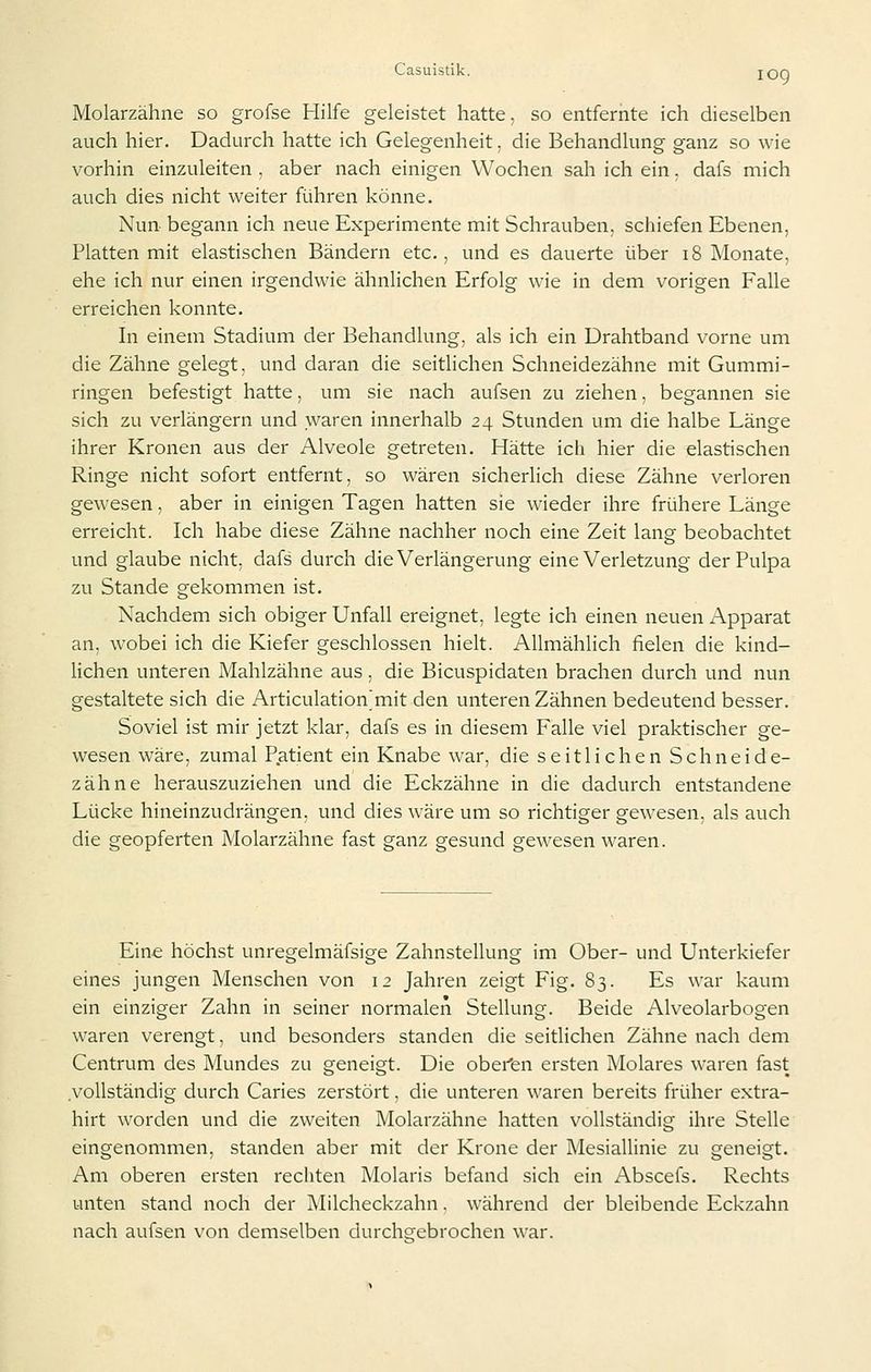 Molarzähne so grofse Hilfe geleistet hatte, so entfernte ich dieselben auch hier. Dadurch hatte ich Gelegenheit, die Behandlung ganz so wie vorhin einzuleiten , aber nach einigen Wochen sah ich ein. dafs mich auch dies nicht weiter führen könne. Nun begann ich neue Experimente mit Schrauben, schiefen Ebenen, Platten mit elastischen Bändern etc., und es dauerte über i8 Monate, ehe ich nur einen irgendwie ähnlichen Erfolg wie in dem vorigen Falle erreichen konnte. In einem Stadium der Behandlung, als ich ein Drahtband vorne um die Zähne gelegt, und daran die seitlichen Schneidezähne mit Gummi- ringen befestigt hatte, um sie nach aufsen zu ziehen, begannen sie sich zu verlängern und waren innerhalb 24 Stunden um die halbe Länge ihrer Kronen aus der Alveole getreten. Hätte ich hier die elastischen Ringe nicht sofort entfernt, so wären sicherlich diese Zähne verloren gewesen, aber in einigen Tagen hatten sie wieder ihre frühere Länge erreicht. Ich habe diese Zähne nachher noch eine Zeit lang beobachtet und glaube nicht, dafs durch die Verlängerung eine Verletzung der Pulpa zu Stande gekommen ist. Nachdem sich obiger Unfall ereignet, legte ich einen neuen x\pparat an, wobei ich die Kiefer geschlossen hielt. Allmählich fielen die kind- lichen unteren Mahlzähne aus, die Bicuspidaten brachen durch und nun gestaltete sich die Articulation^mit den unteren Zähnen bedeutend besser. Soviel ist mir jetzt klar, dafs es in diesem Falle viel praktischer ge- wesen wäre, zumal Patient ein Knabe war, die seitlichen Schneide- zähne herauszuziehen und die Eckzähne in die dadurch entstandene Lücke hineinzudrängen, und dies wäre um so richtiger gewesen, als auch die geopferten Molarzähne fast ganz gesund gewesen waren. Eine höchst unregelmäfsige Zahnstellung im Ober- und Unterkiefer eines jungen Menschen von 12 Jahren zeigt Fig. 83. Es war kaum ein einziger Zahn in seiner normalen Stellung. Beide Alveolarbogen waren verengt, und besonders standen die seitlichen Zähne nach dem Centrum des Mundes zu geneigt. Die obei'en ersten Molares waren fast vollständig durch Caries zerstört, die unteren waren bereits früher extra- hirt worden und die zweiten Molarzähne hatten vollständig ihre Stelle eingenommen, standen aber mit der Krone der Mesiallinie zu geneigt. Am oberen ersten rechten Molaris befand sich ein Abscefs. Rechts unten stand noch der Milcheckzahn. während der bleibende Eckzahn nach aufsen von demselben durchs^ebrochen war.