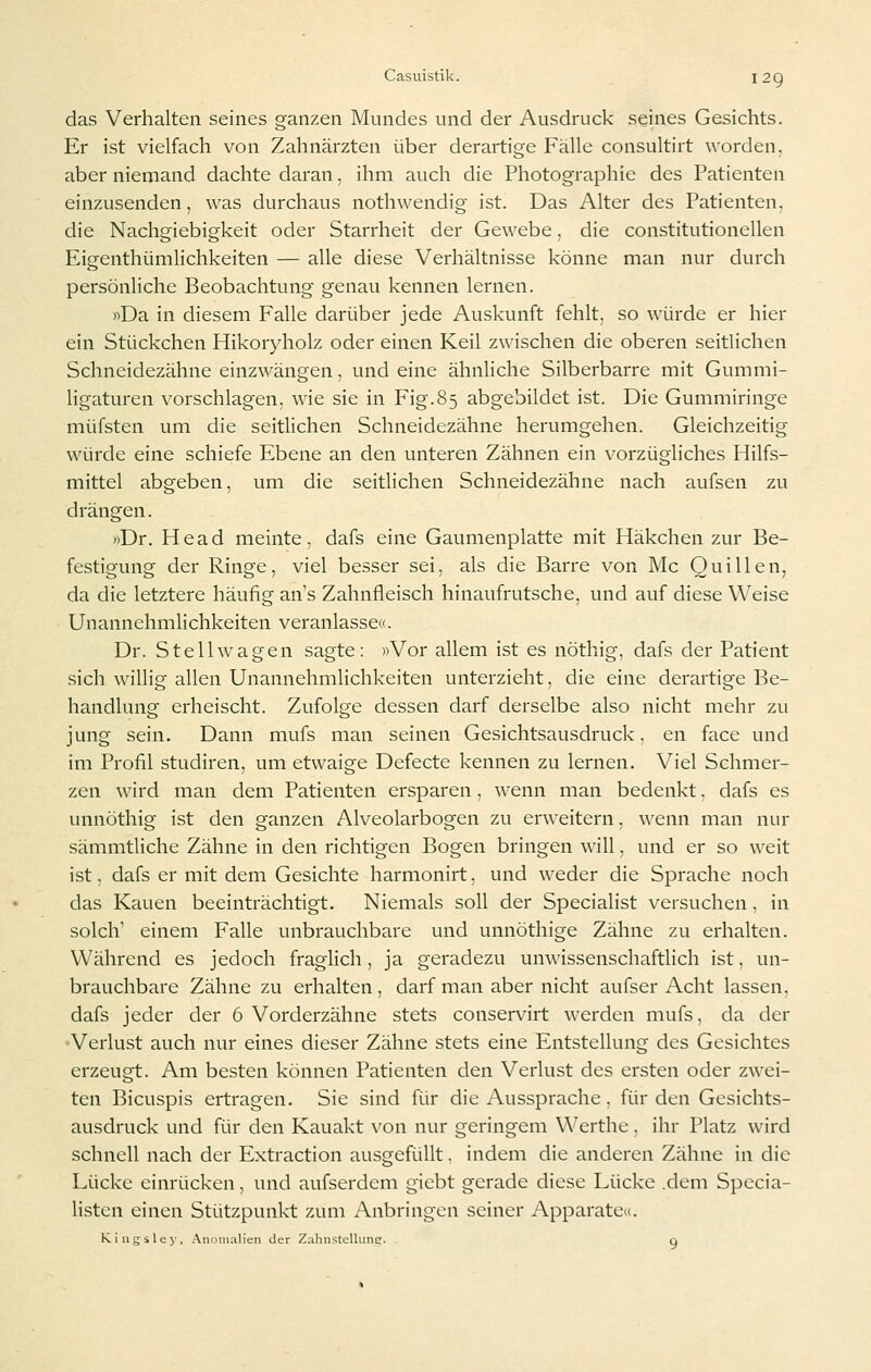 das Verhalten seines ganzen Mundes und der Ausdruck seines Gesichts. Er ist vielfach von Zahnärzten über derartige Fälle consultirt worden, aber niemand dachte daran, ihm auch die Photographie des Patienten einzusenden, was durchaus nothwendig ist. Das Alter des Patienten, die Nachgiebigkeit oder Starrheit der Gewebe, die constitutionellen Eigenthümlichkeiten — alle diese Verhältnisse könne man nur durch persönliche Beobachtung genau kennen lernen. «Da in diesem Falle darüber jede Auskunft fehlt, so würde er hier ein Stückchen Hikoryholz oder einen Keil zwischen die oberen seitlichen Schneidezähne einzwängen, und eine ähnliche Silberbarre mit Gummi- ligaturen vorschlagen, wie sie in Fig.85 abgebildet ist. Die Gummiringe müfsten um die seitlichen Schneidezähne herumgehen. Gleichzeitig würde eine schiefe Ebene an den unteren Zähnen ein vorzügliches Hilfs- mittel abgeben, um die seitlichen Schneidezähne nach aufsen zu drängen. »Dr. Head meinte, dafs eine Gaumenplatte mit Häkchen zur Be- festigung der Ringe, viel besser sei, als die Barre von Mc Quillen, da die letztere häufig an's Zahnfleisch hinaufrutsche, und auf diese Weise Unannehmlichkeiten veranlassec. Dr. Stell wagen sagte: ))Vor allem ist es nöthig, dafs der Patient sich willig allen Unannehmlichkeiten unterzieht, die eine derartige Be- handlung erheischt. Zufolge dessen darf derselbe also nicht mehr zu jung sein. Dann mufs man seinen Gesichtsausdruck, en face und im Profil studiren, um etwaige Defecte kennen zu lernen. Viel Schmer- zen wird man dem Patienten ersparen, wenn man bedenkt. dafs es unnöthig ist den ganzen Alveolarbogen zu erweitern, wenn man nur sämmtliche Zähne in den richtigen Bogen bringen will, und er so weit ist, dafs er mit dem Gesichte harmonirt, und weder die Sprache noch das Kauen beeinträchtigt. Niemals soll der Specialist versuchen, in solch' einem Falle unbrauchbare und unnöthige Zähne zu erhalten. Während es jedoch fraglich, ja geradezu unwissenschaftlich ist, un- brauchbare Zähne zu erhalten , darf man aber nicht aufser Acht lassen, dafs jeder der 6 Vorderzähne stets conservirt werden mufs, da der •Verlust auch nur eines dieser Zähne stets eine Entstellung des Gesichtes erzeugt. Am besten können Patienten den Verlust des ersten oder zwei- ten Bicuspis ertragen. Sie sind für die Aussprache. für den Gesichts- ausdruck und für den Kauakt \'on nur geringem Werthe, ihr Platz wird schnell nach der Extraction ausgefüllt. indem die anderen Zähne in die Lücke einrücken, und aufserdem giebt gerade diese Lücke .dem Specia- listcn einen Stützpunkt zum Anbringen seiner Apparate^. Kiugsley, Anomalien der ZahnstcUunc q
