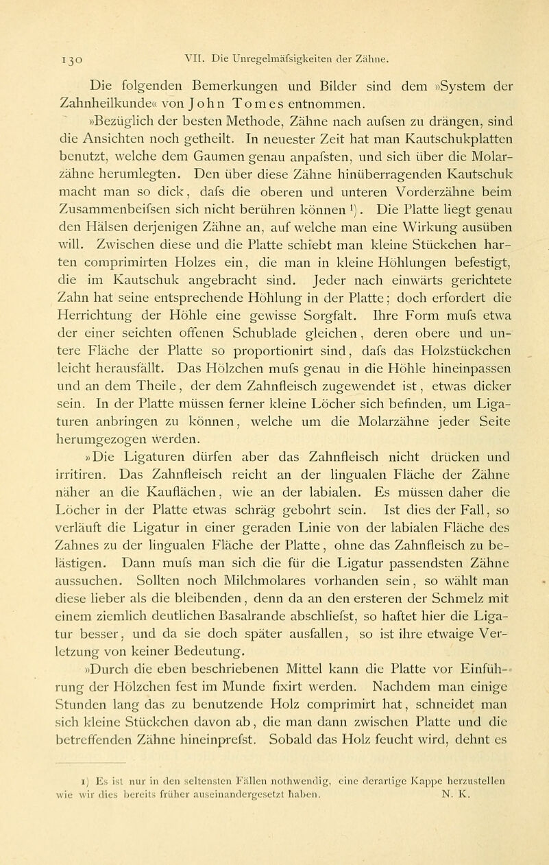 Die folgenden Bemerkungen und Bilder sind dem «System der Zahnheilkunde« von John Tom es entnommen. »Bezüglich der besten Methode, Zähne nach aufsen zu drängen, sind die Ansichten noch getheilt. In neuester Zeit hat man Kautschukplatten benutzt, welche dem Gaumen genau anpafsten, und sich über die Molar- zähne herumlegten. Den über diese Zähne hinüberragenden Kautschuk macht man so dick, dafs die oberen und unteren Vorderzähne beim Zusammenbeifsen sich nicht berühren können ^). Die Platte liegt genau den Hälsen derjenigen Zähne an, aufweiche man eine Wirkung ausüben will. Zwischen diese und die Platte schiebt man kleine Stückchen har- ten coraprimirten Holzes ein, die man in kleine Höhlungen befestigt, die im Kautschuk angebracht sind. Jeder nach einwärts gerichtete Zahn hat seine entsprechende Höhlung in der Platte; doch erfordert die Herrichtung der Höhle eine gewisse Sorgfalt, Ihre Form mufs etwa der einer seichten offenen Schublade gleichen, deren obere und un- tere Fläche der Platte so proportionirt sind, dafs das Holzstückchen leicht herausfällt. Das Hölzchen mufs genau in die Höhle hineinpassen und an dem Theile, der dem Zahnfleisch zugewendet ist, etwas dicker sein. In der Platte müssen ferner kleine Löcher sich befinden, um Liga- turen anbringen zu können, welche um die Molarzähne jeder Seite herumgezogen werden. «Die Ligaturen dürfen aber das Zahnfleisch nicht drücken und irritiren. Das Zahnfleisch reicht an der lingualen Fläche der Zähne näher an die Kauflächen, wie an der labialen. Es müssen daher die Löcher in der Platte etwas schräg gebohrt sein. Ist dies der Fall, so verläuft die Ligatur in einer geraden Linie von der labialen Fläche des Zahnes zu der lingualen P'läche der Platte, ohne das Zahnfleisch zu be- lästigen. Dann mufs man sich die für die Ligatur passendsten Zähne aussuchen. Sollten noch Milchmolares vorhanden sein, so wählt man diese lieber als die bleibenden, denn da an den ersteren der Schmelz mit einem ziemlich deutlichen Basalrande abschliefst, so haftet hier die Liga- tur besser, und da sie doch später ausfallen, so ist ihre etwaige Ver- letzung von keiner Bedeutung. »Durch die eben beschriebenen Mittel kann die Platte vor Einfüh-- rung der Hölzchen fest im Munde fixirt werden. Nachdem man einige Stunden lang das zu benutzende Holz comprimirt hat, schneidet man sich kleine Stückchen davon ab, die man dann zwischen Platte und die betreffenden Zähne hineinprefst. Sobald das Holz feucht wird, dehnt es i) Es ist nur in den seltensten Fällen nolhwendig, eine derartige Kappe herzustellen wie wir dies liereits früher auseinandergesetzt halben. N. K.