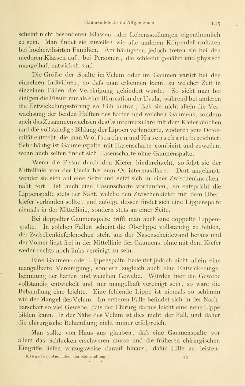 scheint nicht besonderen Klassen oder LebenssteUungen eigenthümHch zu sein. Man findet sie zuweilen wie alle anderen Körperdeformitäten bei hochcivilisirten Familien. Am häufigsten jedoch treten sie bei den niederen Klassen auf, bei Personen , die schlecht genährt und physisch mangelhaft entwickelt sind. Die Gröfse der Spalte imVelum oder im Gaumen variirt bei den einzelnen Individuen, so dafs man erkennen kann, zu welcher Zeit in einzelnen Fällen die Vereinigung gehindert wurde. So sieht man bei einigen die Fissur nur als eine Bifurcation der Uvula, während bei anderen die Entwickelungsstörung so früh auftrat, dafs sie nicht allein die Ver- wachsung der beiden Hälften des harten und weichen Gaumens, sondern auch das Zusammenwachsen desOs intermaxillare mit dem Kieferknochen und die vollständige Bildung der Lippen verhinderte, wodurch jene Defor- mität entsteht, die man Wolfsrachen und Hasenscharte bezeichnet. Sehr häufig ist Gaumenspalte mit Hasenscharte combinirt und zmveilen. wenn auch selten findet sich Hasenscharte ohne Gaumenspalte. Wenn die Fissur durch den Kiefer hindurchgeht, so folgt sie der Mittellinie von der Uvula bis zum Os intermaxillare. Dort angelangt, wendet sie sich auf eine Seite und setzt sich in einer Zwischenknochen- naht fort. Ist auch eine Hasenscharte vorhanden, so entspricht die Lippenspalte stets der Naht, welche den Zwischenkiefer mit dem Ober- kiefer verbinden sollte, und zufolge dessen findet sich eine Lippenspalte niemals in der Mittellinie, sondern stets an einer Seite. Bei doppelter Gaumenspalte trifft man auch eine doppelte Lippen- spalte. In solchen Fällen scheint die Oberlippe vollständig zu fehlen, der Zwischenkieferknochen steht aus der Nasenscheidewand heraus und der Vomer liegt frei in der MittelUnie des Gaumens, ohne mit dem Kiefer weder rechts noch links vereinigt zu sein. Eine Gaumen- oder Lippenspalte bedeutet jedoch nicht allein eine mangelhafte Vereinigung, sondern zugleich auch eine Entwickelungs- hemmung der harten und weichen Gewebe. Würden hier die Gewebe vollständig entwickelt und nur mangelhaft vereinigt sein, so wäre die Behandlung eine leichte. Eine fehlende Lippe ist niemals so schlimm wie der Mangel des Velum. Im ersteren Falle befindet sich in der Nach- barschaft so viel Gewebe, dafs der Chirurg daraus leicht eine neue Lippe bilden kann. In der Nähe des Velum ist dies nicht der Fall, und daher die chirurgische Behandlung nicht immer erfolgreich. Man sollte von Haus aus glauben, dafs eine Gaumenspalte vor allem das Schlucken erschweren müsse und die früheren chirurgischen Eingriffe liefen vorzugsweise darauf hinaus, dafür Hilfe zu leisten. Kingsley, Anomalien der Zahnstelliing. lO