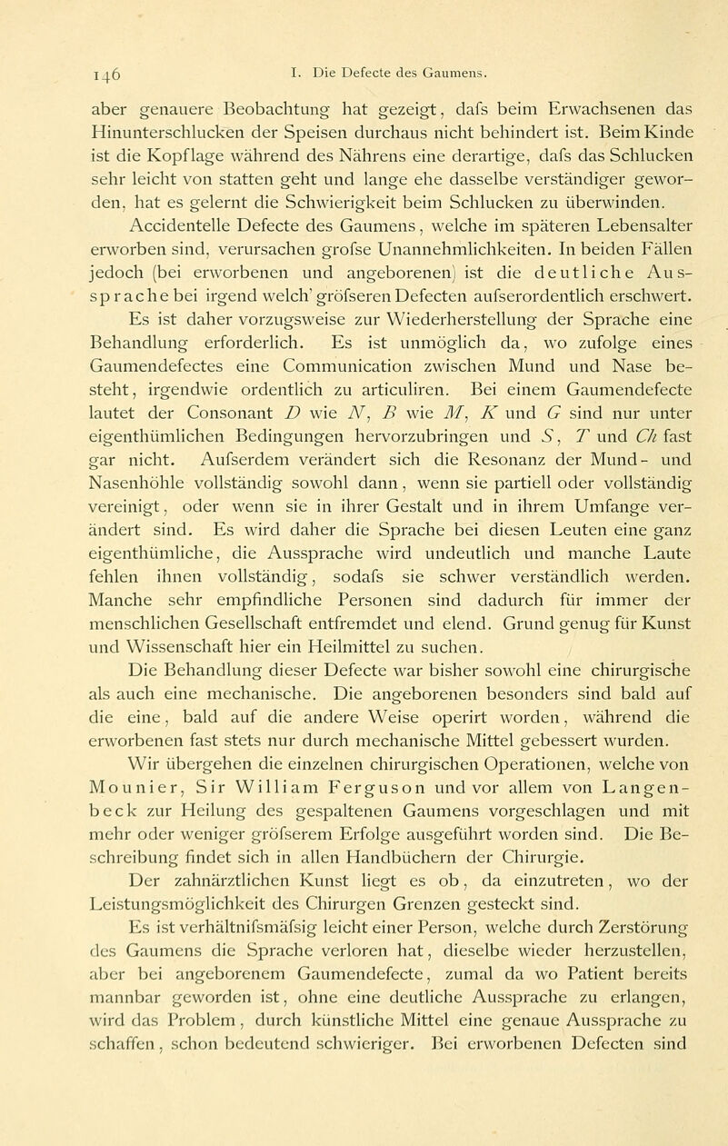 aber genauere Beobachtung- hat gezeigt, dafs beim Erwachsenen das Hinunterschlucken der Speisen durchaus nicht behindert ist. Beim Kinde ist die Kopflage während des Nährens eine derartige, dafs das Schlucken sehr leicht von statten geht und lange ehe dasselbe verständiger gewor- den, hat es gelernt die Schwierigkeit beim Schlucken zu überwinden. Accidentelle Defecte des Gaumens, welche im späteren Lebensalter erworben sind, verursachen grofse Unannehmlichkeiten. In beiden Fällen jedoch (bei erworbenen und angeborenen) ist die deutliche Aus- sprache bei irgend welch'gröfseren Defecten aufserordentlich erschwert. Es ist daher vorzugsweise zur Wiederherstellung der Sprache eine Behandlung erforderlich. Es ist unmöglich da, wo zufolge eines Gaumendefectes eine Communication zwischen Mund und Nase be- steht, irgendwie ordentlich zu articuliren. Bei einem Gaumendefecte lautet der Consonant D wie N^ B wie M^ K und G sind nur unter eigenthümhchen Bedingungen hervorzubringen und S, T und CJi fast gar nicht. Aufserdem verändert sich die Resonanz der Mund- und Nasenhöhle vollständig sowohl dann, wenn sie partiell oder vollständig vereinigt, oder wenn sie in ihrer Gestalt und in ihrem Umfange ver- ändert sind. Es wird daher die Sprache bei diesen Leuten eine ganz eigenthümliche, die Aussprache wird undeutlich und manche Laute fehlen ihnen vollständig, sodafs sie schwer verständlich werden. Manche sehr empfindliche Personen sind dadurch für immer der menschlichen Gesellschaft entfremdet und elend. Grund genug für Kunst und Wissenschaft hier ein Heilmittel zu suchen. Die Behandlung dieser Defecte war bisher sowohl eine chirurgische als auch eine mechanische. Die angeborenen besonders sind bald auf die eine, bald auf die andere Weise operirt worden, während die erworbenen fast stets nur durch mechanische Mittel gebessert wurden. Wir übergehen die einzelnen chirurgischen Operationen, welche von Mounier, Sir William Ferguson und vor allem von Langen- beck zur Heilung des gespaltenen Gaumens vorgeschlagen und mit mehr oder weniger gröfserem Erfolge ausgeführt worden sind. Die Be- schreibung findet sich in allen Handbüchern der Chirurgie. Der zahnärztlichen Kunst liegt es ob, da einzutreten, wo der Leüstungsmöglichkeit des Chirurgen Grenzen gesteckt sind. Es ist verhältnifsmäfsig leicht einer Person, welche durch Zerstörung des Gaumens die Sprache verloren hat, dieselbe wieder herzustellen, aber bei angeborenem Gaumendefecte, zumal da wo Patient bereits mannbar geworden ist, ohne eine deutliche Aussprache zu erlangen, wird das Problem , durch künstHche Mittel eine genaue Aussprache zu schaffen, schon bedeutend schwieriger. ]?ei erworbenen Defecten sind