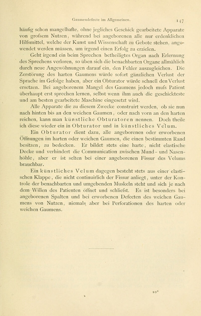 häufig schon mangelhafte, ohne jegh'ches Geschick gearbeitete Apparate von grofsem Nutzen, während bei angeborenen alle nur erdenklichen Hilfsmittel, welche der Kunst und Wissenschaft zu Gebote stehen, ange- wendet werden müssen, um irgend einen Erfolg zu erzielen. Geht irgend ein beim Sprechen betheiligtes Organ nach Erlernung des Sprechens verloren, so üben sich die benachbarten Organe allmählich durch neue Angewöhnungen darauf ein, den Fehler auszugleichen. Die Zerstörung des harten Gaumens würde sofort gänzlichen Verlust der Sprache im Gefolge haben, aber ein Obturator würde schnell den Verlust ersetzen. Bei angeborenem Mangel des Gaumens jedoch mufs Patient überhaupt erst sprechen lernen, selbst wenn ihm auch die geschickteste und am besten gearbeitete Maschine eingesetzt wird. Alle Apparate die zu diesem Zwecke construirt werden, ob sie nun nach hinten bis an den weichen Gaumen, oder nach vorn an den harten reichen, kann man künstliche Obturatoren nennen. Doch theile ich diese wieder ein in Obturator und in künstliches Velum. Ein Obturator dient dazu, alle angeborenen oder erworbenen Öffnungen im harten oder weichen Gaumen, die einen bestimmten Rand besitzen, zu bedecken. Er bildet stets eine harte, nicht elastische Decke und verhindert die Communication zwischen Mund- und Nasen- höhle, aber er ist selten bei einer angeborenen Fissur des Velums brauchbar. Ein künstliches Ve 1 um dagegen besteht stets aus einer elasti- schen Klappe , die nicht continuirlich der Fissur anliegt, unter der Kon- trole der benachbarten und umgebenden Muskeln steht und sich je nach dem Willen des Patienten öffnet und schliefst. Es ist besonders bei angeborenen Spalten und bei erworbenen Defecten des weichen Gau- mens von Nutzen, niemals aber bei Perforationen des harten oder weichen Gaumens.