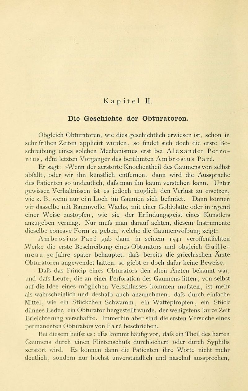Kapitel II. Die Geschichte der Obturatoren. Obgleich Obturatoren, wie dies geschichtlich erwiesen ist, schon in sehr frühen Zeiten applicirt wurden, so findet sich doch die erste Be- schreibung eines solchen Mechanismus erst bei Alexander Petro- nius, d^m letzten Vorgänger des berühmten Ambrosius Pare. Er sagt: »Wenn der zerstörte Knochentheil des Gaumens von selbst abfällt, oder wir ihn künstHch entfernen, dann wird die Aussprache des Patienten so undeutlich, dafs man ihn kaum verstehen kann. Unter gewissen Verhältnissen ist es jedoch möglich den Verlust zu ersetzen, wie z. B. wenn nur ein Loch im Gaumen sich befindet. Dann können wir dasselbe mit Baumwolle, Wachs, mit einer Goldplatte oder in irgend einer Weise zustopfen, wie sie der Erfindungsgeist eines Künstlers anzugeben vermag. Nur mufs man darauf achten, diesem Instrumente dieselbe concave Form zu geben, welche die Gaumenwölbung zeigt«. Ambrosius Pare gab dann in seinem 1541 veröffentlichten AVerke die erste Beschreibung eines Obturators und obgleich Guille- meau 50 Jahre später behauptet, dafs bereits die griechischen Ärzte Obturatoren angewendet hätten, so giebt er doch dafür keine Beweise. Dafs das Princip eines Obturators den alten Ärzten bekannt war, und dafs Leute, die an einer Perforation des Gaumens litten , von selbst auf die Idee eines möglichen Verschlusses kommen mufsten, ist mehr als wahrscheinlich und deshalb auch anzunehmen, dafs durch einfache Mittel, wie ein Stückchen Schwamm , ein Wattepfropfen , ein Stück dünnes Leder, ein Obturator hergestellt wurde, der wenigstens kurze Zeit PLrleichterung verschaffte. Immerhin aber sind die ersten Versuche eines permanenten Obturators von Pare beschrieben. Bei diesem heifst es : »Es kommt häufig vor, dafs ein Theil des harten Gaumens durch einen Flintenschufs durchlöchert oder durch Syphilis zerstört wird. Es können dann die Patienten ihre Worte nicht mehr deutlich, sondern nur höchst unverständlich und näselnd aus.sprechen,