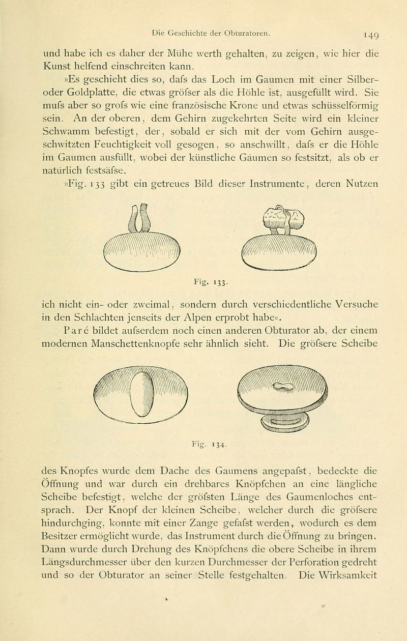 und habe ich es daher der Mühe werth gehalten, zu zeigen, wie hier die Kunst helfend einschreiten kann. »Es geschieht dies so, dafs das Loch im Gaumen mit einer Silber- oder Goldplatte, die etwas gröfser als die Höhle ist, ausgefüllt wird. Sie mufs aber so grofs w'ie eine französische Krone und etwas schüsseiförmig sein. An der oberen, dem Gehirn zugekehrten Seite wird ein kleiner Schwamm befestigt, der. sobald er sich mit der vom Gehirn ausge- schwitzten Feuchtigkeit voll gesogen, so anschwillt, dafs er die Höhle im Gaumen ausfüllt, wobei der künstliche Gaumen so festsitzt, als ob er natürlich festsäfse. «Fig. 133 gibt ein getreues Bild diese Instrumente, deren Nutzen Fig. 133- ich nicht ein- oder zweimal, sondern durch verschiedentliche Versuche in den Schlachten jenseits der Alpen erprobt habe«. Pare bildet aufserdem noch einen anderen Obturator ab, der einem modernen Manschettenknopfe sehr ähnlich sieht. Die gröfsere Scheibe Fig- 134- des Knopfes wurde dem Dache des Gaumens angepafst. bedeckte die Öffnung und war durch ein drehbares Knöpfchen an eine längliche Scheibe befestigt, welche der gröfsten Länge des Gaumenloches ent- sprach. Der Knopf der kleinen Scheibe, welcher durch die gröfsere hindurchging, konnte mit einer Zange gefafst werden, wodurch es dem Besitzer ermöglicht wurde, das Instrument durch die Öffnung zu bringen. Dann wurde durch Drehung des Knöpfchens die obere Scheibe in ihrem Längsdurchmesser über den kurzen Durchmesser der Perforation gedreht und so der Obturator an seiner Stelle festgehalten. Die Wirksamkeit