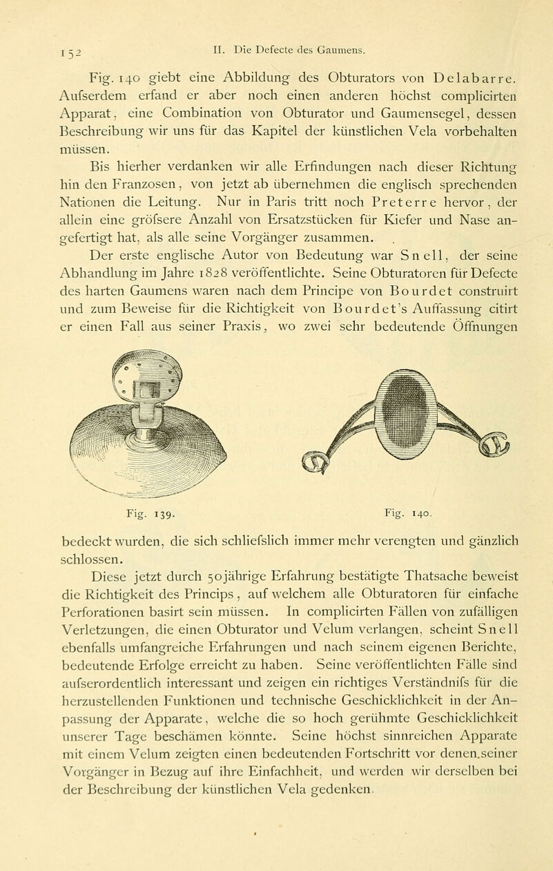 15- Fig. 140 giebt eine Abbildung des Obturators von Delabarre. Aufserdem erfand er aber noch einen anderen höchst complicirten Apparat, eine Combination von Obturator und Gaumensegel, dessen Beschreibung wir uns für das Kapitel der künstlichen Vela vorbehalten müssen. Bis hierher verdanken wir alle Erfindungen nach dieser Richtung hin den Franzosen, von jetzt ab übernehmen die englisch sprechenden Nationen die Leitung. Nur in Paris tritt noch Preterre hervor, der allein eine gröfsere Anzahl von Ersatzstücken für Kiefer und Nase an- gefertigt hat, als alle seine Vorgänger zusammen. Der erste englische Autor von Bedeutung war Snell, der seine Abhandlung im Jahre 1828 veröffentlichte. Seine Obturatoren für Defecte des harten Gaumens waren nach dem Principe von Bourdet construirt und zum Beweise für die Richtigkeit von Bourdet's Auffassung citirt er einen Fall aus seiner Praxis;, wo zwei sehr bedeutende Öffnungen Fig. 139. Fig. 140. bedeckt wurden, die sich schliefslich immer mehr verengten und gänzHch schlössen. Diese jetzt durch 50jährige Erfahrung bestätigte Thatsache beweist die Richtigkeit des Princips , auf welchem alle Obturatoren für einfache Perforationen basirt sein müssen. In complicirten Fällen von zufälligen Verletzungen, die einen Obturator und Velum verlangen, scheint Snell ebenfalls umfangreiche Erfahrungen und nach seinem eigenen Berichte, bedeutende Erfolge erreicht zu haben. Seine veröffentlichten Fälle sind aufserordentlich interessant und zeigen ein richtiges Verständnifs für die herzustellenden Funktionen und technische Geschicklichkeit in der An- passung der Apparate, welche die so hoch gerühmte GeschickHchkeit unserer Tage beschämen könnte. Seine höchst sinnreichen Apparate mit einem Velum zeigten einen bedeutenden Fortschritt vor denen.seiner Vorgänger in Bezug auf ihre Einfachheit, und werden wir derselben bei der Beschreibung der künstlichen Vcla gedenken.