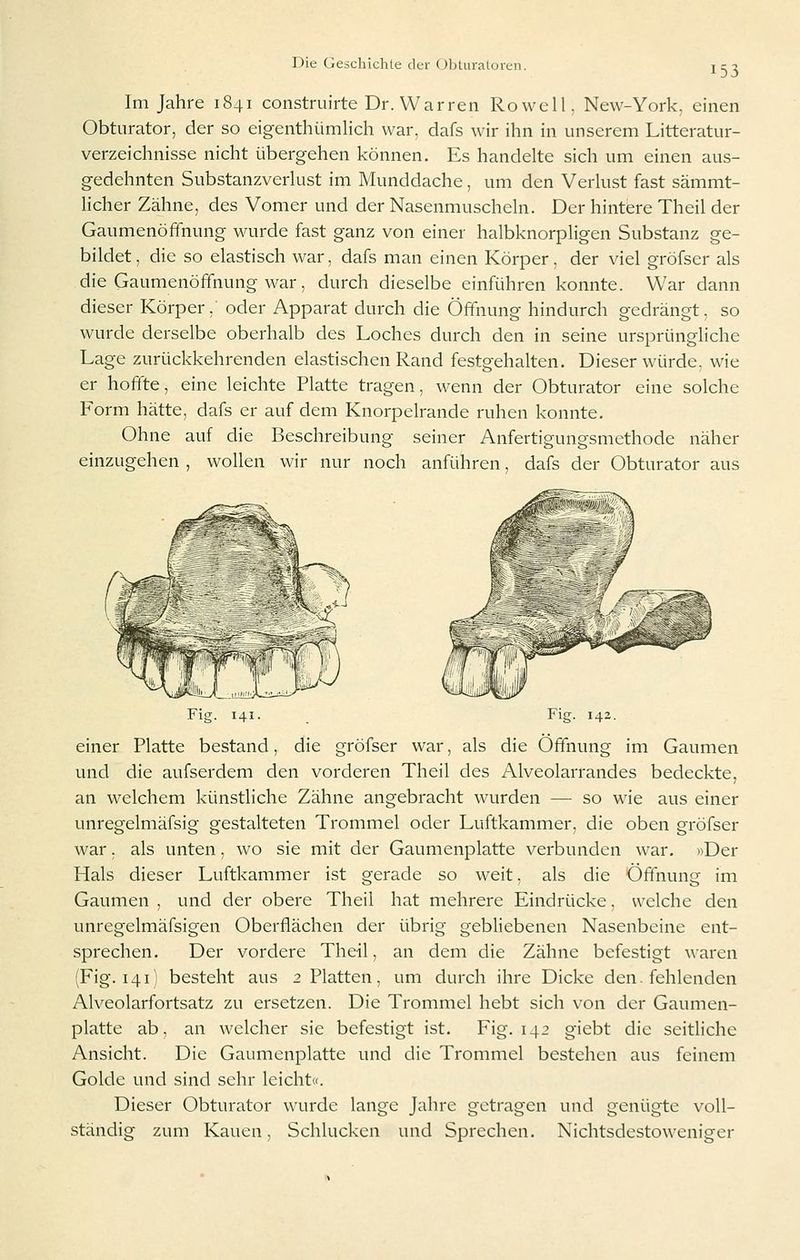 153 Im Jahre 1841 construirte Dr. Warren Rowell, New-York, einen Obturator, der so eigenthümlich war, dafs wir ihn in unserem Litteratur- verzeichnisse nicht übergehen können. Es handelte sich um einen aus- gedehnten Substanzverkist im Munddache, um den Verkist fast sämmt- licher Zähne, des Vomer und der Nasenmuscheln. Der hintere Theil der Gaumenöffnung wurde fast ganz von einer halbknorpligen Substanz ge- bildet, die so elastisch war, dafs man einen Körper, der viel gröfser als die Gaumenöffnung war, durch dieselbe einführen konnte. War dann dieser Körper, oder Apparat durch die Öffnung hindurch gedrängt, so wurde derselbe oberhalb des Loches durch den in seine ursprüngliche Lage zurückkehrenden elastischen Rand festgehalten. Dieser würde, wie er hoffte, eine leichte Platte tragen, wenn der Obturator eine solche Form hätte, dafs er auf dem Knorpelrande ruhen konnte. Ohne auf die Beschreibung seiner Anfertigungsmethode näher einzugehen , wollen wir nur noch anführen, dafs der Obturator aus Fig. 141. Fig. 142. einer Platte bestand, die gröfser war, als die Öffnung im Gaumen und die aufserdem den vorderen Theil des Alveolarrandes bedeckte, an welchem künstliche Zähne angebracht wurden — so wie aus einer unregelmäfsig gestalteten Trommel oder Luftkammer, die oben gröfser war. als unten, wo sie mit der Gaumenplatte verbunden war. »Der Hals dieser Luftkammer ist gerade so weit, als die Öffnung im Gaumen , und der obere Theil hat mehrere Eindrücke, welche den unregelmäfsigen Oberflächen der übrig gebliebenen Nasenbeine ent- sprechen. Der vordere Theil, an dem die Zähne befestigt waren (Fig. 141) besteht aus 2 Platten, um durch ihre Dicke den. fehlenden Alveolarfortsatz zu ersetzen. Die Trommel hebt sich von der Gaumen- platte ab, an welcher sie befestigt ist. Fig. 142 giebt die seitliche Ansicht. Die Gaumenplatte und die Trommel bestehen aus feinem Golde und sind sehr leicht«. Dieser Obturator wurde lange Jahre getragen und genügte voll- ständig zum Kauen, Schlucken und Sprechen. Nichtsdestoweniger