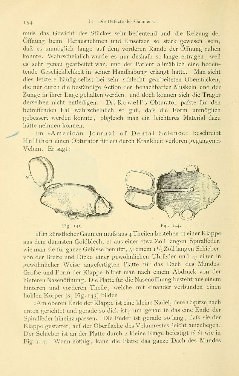 mufs das Gewicht des Stückes sehr bedeutend und die Reizung der Öffnung- beim Herausnehmen und Einsetzen so stark gewesen sein, dafs es unmöglich lange auf dem vorderen Rande der Öffnung ruhen konnte. Wahrscheinlich wurde es nur deshalb so lange ertragen, weil es sehr genau gearbeitet war, und der Patient allmählich eine bedeu- tende Geschicklichkeit in seiner Handhabung erlangt hatte. Man sieht dies letztere häufig selbst bei sehr schlecht gearbeiteten Oberstücken, die nur durch die beständige Action der benachbarten Muskeln und der Zunge in ihrer Lage gehalten werden, und doch können sich die Träger derselben nicht entledigen. Dr. Rowell's Obturator pafste für den betreffenden Fall wahrscheinlich so gut, dafs die Form unmöglich gebessert werden konnte. obgleich man ein leichteres Material dazu hätte nehmen können. Im »American Journal of Dental Science« beschreibt Hullihen einen Obturator für ein durch Krankheit verloren gegangenes Velum. Er säst: Fig. 143. Fig. 144- »Ein künstlicher Gaumen mufs aus 4Theilen bestehen i) einer Klappe aus dem dünnsten Goldblech, 2' aus einer etwa Zoll langen Spiralfeder, wie man sie für ganze Gebisse benutzt, 3] einem 11/2 Zoll langen Schieber, von der Breite und Dicke einer gewöhnlichen Uhrfeder und 4) einer in gewöhnlicher Weise angefertigten Platte für das Dach des Mundes. Gröfse und Form der Klappe bildet man nach einem Abdruck von der hinteren Nasenöffnung. Die Platte für die Nasenöffnung besteht aus einem hinteren und vorderen Theile, welche mit einander verbunden einen hohlen Körper [a^ Fig. 143) bilden. «Am oberen Ende der Klappe ist eine kleine Nadel, deren Spitze nach unten gerichtet und gerade so dick ist, um genau in das eine Ende der Spiralfeder hineinzupassen. Die Feder ist gerade solang, dafs sieder Klappe gestattet, auf der Oberfläche des Velumrestes leicht aufzuliegen. Der Schieber ist an der Platte durch 2 kleine Ringe befestigt {b b) wie in Fig. 144. Wennnöthig, kann die Platte das ganze Dach des Mundes