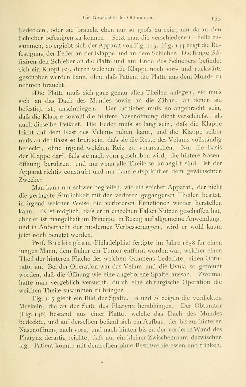 bedecken, oder sie braucht eben nur so grofs zu sein, um daran den Schieber befestigen zu können. Setzt man die verschiedenen Theile zu- sammen, so ergiebt sich der Apparat von Fig. 143. Fig. 144 zeigt die Be- festigung der Feder an der Klappe und an dem Schieber. Die Ringe bb) fixiren den Schieber an die Platte und am Ende des Schiebers befindet sich ein Knopf [d), durch welchen die Klappe noch vor- und rückwärts geschoben werden kann, ohne dafs Patient die Platte aus dem Munde zu nehmen braucht. »Die Platte mufs sich ganz genau allen Theilen anlegen, sie mufs sich an das Dach des Mundes sowie an die Zähne, an denen sie befestigt ist, anschmiegen. Der Schieber mufs so angebracht sein, dafs die Klappe sowohl die hintere Nasenöffnung dicht verschliefst. als auch dieselbe freiläfst. Die Feder mufs so lang sein, dafs die Klappe leicht auf dem Rest des Velums ruhen kann, und die Klappe selber mufs an der Basis so breit sein, dafs sie die Reste des Velums vollständig bedeckt, ohne irgend welchen Reiz zu verursachen. Nur die Basis der Klappe darf, falls sie nach vorn geschoben wird, die hintere Nasen- öffnung berühren, und nur wenn alle Theile so arrangirt sind, ist der Apparat richtig construirt und nur dann entspricht er dem gewünschten Zwecke«. Man kann nur schwer begreifen, wie ein solcher Apparat, der nicht die geringste Ähnhchkeit mit den verloren gegangenen Theilen besitzt, in irgend welcher Weise die verlorenen Functionen wieder herstellen kann. Es ist möglich, dafs er in einzelnen Fällen Nutzen geschaffen hat, aber er ist mangelhaft im Principe, in Bezug auf allgemeine Anwendung, und in Anbetracht der modernen Verbesserungen, wird er wohl kaum jetzt noch benutzt werden. Prof. Buckingham (Philadelphia) fertigte im Jahre 1858 für einen jungen Mann, dem früher ein Tumor entfernt worden war, welcher einen Theil der hinteren Fläche des weichen Gaumens bedeckte, einen Obtu- rator an. Bei der Operation war das Velum und die Uvula so getrennt worden, dafs die Öffnung wie eine angeborene Spalte aussah. Zweimal hatte man vergeblich versucht, durch eine chirurgische Operation die weichen Theile zusammen zu bringen. Fig. 145 giebt ein Bild der Spalte. A und B zeigen die verdickten Muskeln, die an der Seite des Pharynx herabhingen. Der Obturator (Fig. 146) bestand aus einer Platte, welche das Dach des Mundes bedeckte, und auf derselben befand sich ein Aufbau, der bis zur hinteren Nasenöffnung nach vorn, und nach hinten bis zu der vorderen Wand des Pharynx derartig reichte, dafs nur ein kleiner Zwischenraum dazwischen lag. Patient konnte mit demselben ohne Beschwerde essen und trinken.