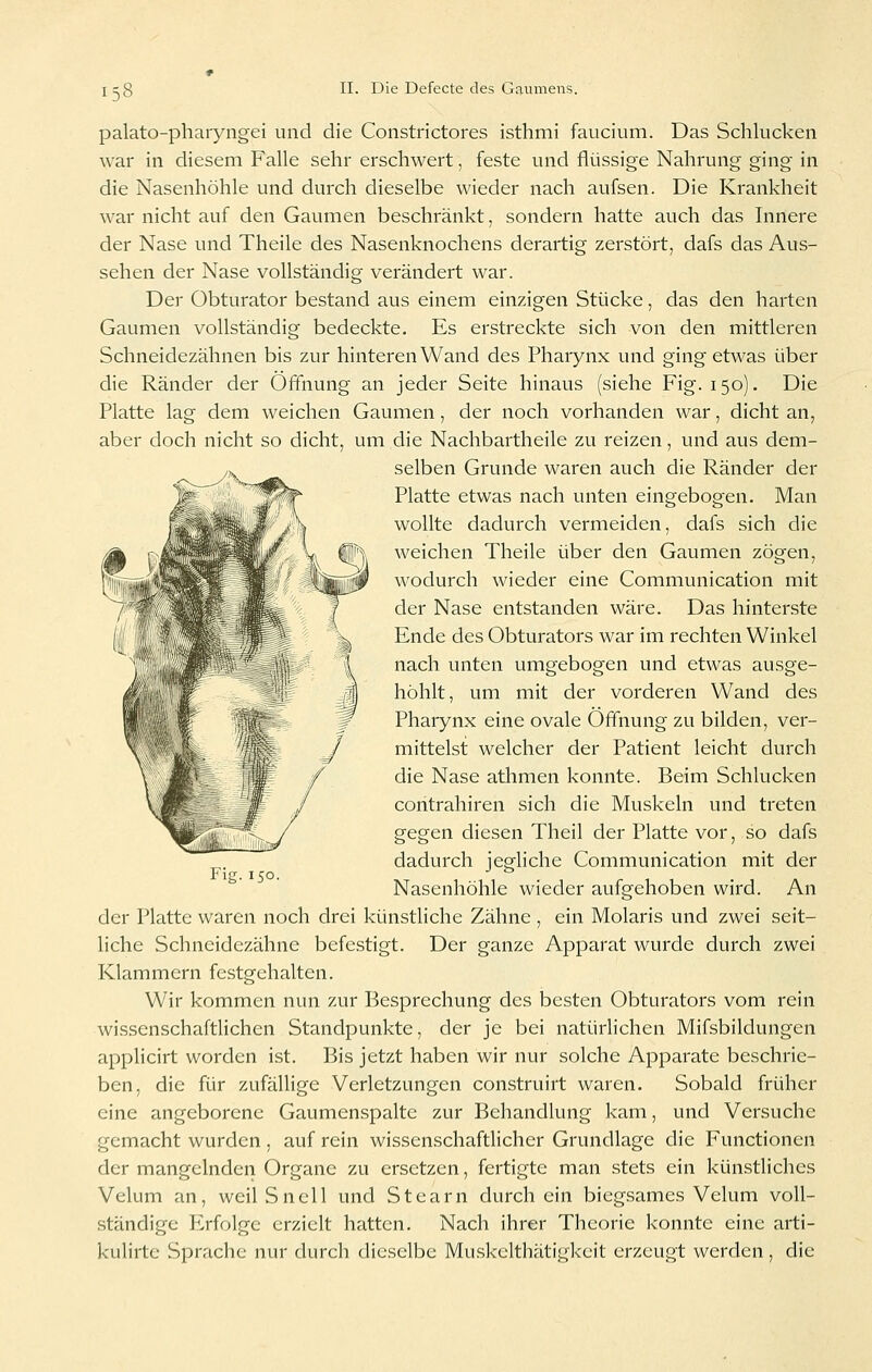 palato-pharyngei und die Constrictores isthmi faucium. Das Schlucken war in diesem Falle sehr erschwert, feste und flüssige Nahrung ging in die Nasenhöhle und durch dieselbe wieder nach aufsen. Die Krankheit war nicht auf den Gaumen beschränkt, sondern hatte auch das Innere der Nase und Theile des Nasenknochens derartig zerstört, dafs das Aus- sehen der Nase vollständig verändert war. Der Obturator bestand aus einem einzigen Stücke, das den harten Gaumen vollständig bedeckte. Es erstreckte sich von den mittleren Schneidezähnen bis zur hinteren Wand des Pharynx und ging etwas über die Ränder der Öffnung an jeder Seite hinaus (siehe Fig. 150). Die Platte lag dem weichen Gaumen, der noch vorhanden war, dicht an, aber doch nicht so dicht, um die Nachbartheile zu reizen, und aus dem- selben Grunde waren auch die Ränder der Platte etwas nach unten eingebogen. Man wollte dadurch vermeiden, dafs sich die weichen Theile über den Gaumen zögen, wodurch wieder eine Communication mit der Nase entstanden wäre. Das hinterste Ende des Obturators war im rechten Winkel nach unten umgebogen und etwas ausge- höhlt, um mit der vorderen Wand des Pharynx eine ovale Öffnung zu bilden, ver- mittelst welcher der Patient leicht durch die Nase athmen konnte. Beim Schlucken contrahiren sich die Muskeln und treten gegen diesen Theil der Platte vor, so dafs dadurch jegliche Communication mit der Nasenhöhle wieder aufgehoben wird. An der Platte waren noch drei künstliche Zähne , ein Molaris und zwei seit- liche Schneidezähne befestigt. Der ganze Apparat wurde durch zwei Klammern festgehalten. Wir kommen nun zur Besprechung des besten Obturators vom rein wissenschaftlichen Standpunkte, der je bei natürlichen Mifsbildungen applicirt worden ist. Bis jetzt haben wir nur solche Apparate beschrie- ben, die für zufällige Verletzungen construirt waren. Sobald früher eine angeborene Gaumen.spalte zur Behandlung kam, und Versuche gemacht wurden , auf rein wissenschaftlicher Grundlage die Functionen der mangelnden Organe zu ersetzen, fertigte man stets ein künstliches Velum an, weil Sneil und Stearn durch ein biegsames Velum voll- .ständige P2rfolge erzielt hatten. Nach ihrer Theorie konnte eine arti- kulirtc Sprache nur durcli dieselbe Muskelthätigkeit erzeugt werden, die Fig.150.
