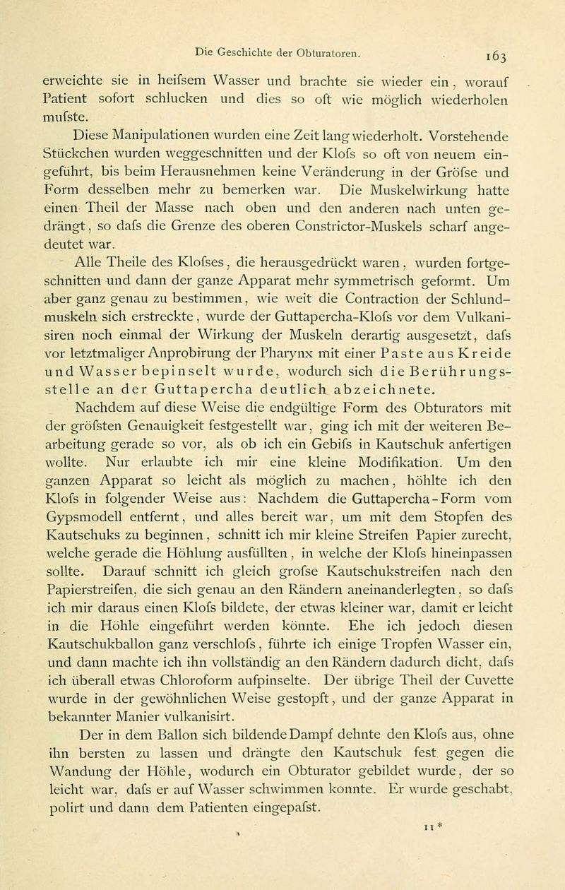 erweichte sie in heifsem Wasser und brachte sie wieder ein , worauf Patient sofort schlucken und dies so oft wie möglich wiederholen mufste. Diese Manipulationen wurden eine Zeit lang wiederholt. Vorstehende Stückchen wurden weggeschnitten und der Klofs so oft von neuem ein- geführt, bis beim Herausnehmen keine Veränderung in der Gröfse und Form desselben mehr zu bemerken war. Die Muskelwirkung hatte einen Theil der Masse nach oben und den anderen nach unten ge- drängt , so dafs die Grenze des oberen Constrictor-Muskels scharf ange- deutet war. Alle Theile des Klofses, die herausgedrückt waren , wurden fortge- schnitten und dann der ganze Apparat mehr symmetrisch geformt. Um aber ganz genau zu bestimmen, wie weit die Contraction der Schlund- muskeln sich erstreckte, wurde der Guttapercha-KIofs vor dem Vulkani- siren noch einmal der Wirkung der Muskeln derartig ausgesetzt, dafs vor letztmaliger Anprobirung der Pharynx mit einer Paste aus Kreide und Wasser bepinselt wurde, wodurch sich die Berührungs- stelle an der Guttapercha deutlich abzeichnete. Nachdem auf diese Weise die endgültige Form des Obturators mit der gröfsten Genauigkeit festgestellt war, ging ich mit der weiteren Be- arbeitung gerade so vor, als ob ich ein Gebifs in Kautschuk anfertigen wollte. Nur erlaubte ich mir eine kleine Modifikation. Um den ganzen Apparat so leicht als möglich zu machen, höhlte ich den Klofs in folgender Weise aus: Nachdem die Guttapercha-Form vom Gypsmodell entfernt, und alles bereit war, um mit dem Stopfen des Kautschuks zu beginnen, schnitt ich mir kleine Streifen Papier zurecht, welche gerade die Höhlung ausfüllten, in welche der Klofs hineinpassen sollte. Darauf schnitt ich gleich grofse Kautschukstreifen nach den Papierstreifen, die sich genau an den Rändern aneinanderlegten, so dafs ich mir daraus einen Klofs bildete, der etwas kleiner war, damit er leicht in die Höhle eingeführt werden könnte. Ehe ich jedoch diesen Kautschukballon ganz verschlofs, führte ich einige Tropfen Wasser ein, und dann machte ich ihn vollständig an den Rändern dadurch dicht, dafs ich überall etwas Chloroform aufpinselte. Der übrige Theil der Cuvette wurde in der gewöhnlichen Weise gestopft, und der ganze Apparat in bekannter Manier vulkanisirt. Der in dem Ballon sich bildende Dampf dehnte den Klofs aus, ohne ihn bersten zu lassen und drängte den Kautschuk fest gegen die Wandung der Höhle, wodurch ein Obturator gebildet wurde, der so leicht war, dafs er auf Wasser schwimmen konnte. Er wurde geschabt, polirt und dann dem Patienten eingepafst.