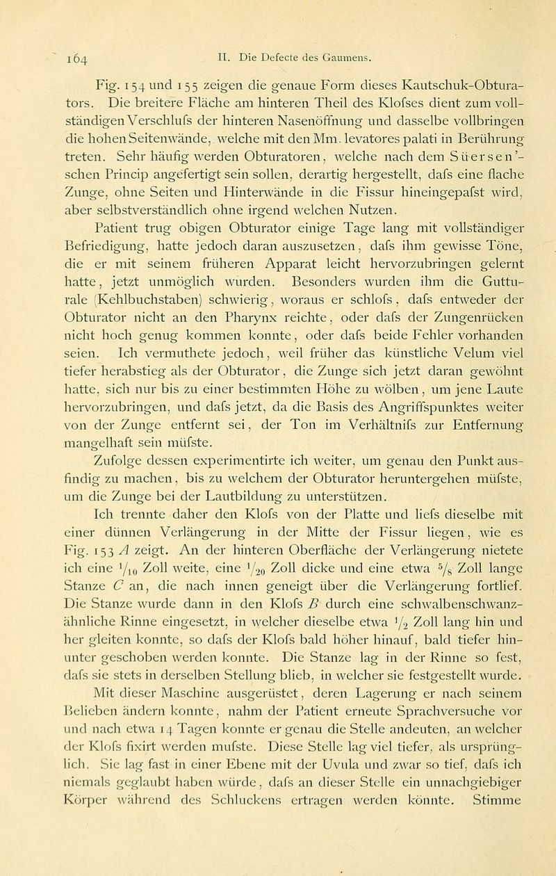 Fig. 154 und 155 zeigen die genaue Form dieses Kautschuk-Obtura- tors. Die breitere Fläche am hinteren Theil des Klofses dient zum voll- ständigen Verschlufs der hinteren NasenöfFnung und dasselbe vollbringen die hohen Seitenwände, welche mit den Mm. levatores palati in Berührung treten. Sehr häufig werden Obturatoren, welche nach dem Süersen'- schen Princip angefertigt sein sollen, derartig hergestellt, dafs eine flache Zunge, ohne Seiten und Hinterwände in die Fissur hineingepafst wird, aber selbstverständlich ohne irgend welchen Nutzen. Patient trug obigen Obturator einige Tage lang mit vollständiger Befriedigung, hatte jedoch daran auszusetzen, dafs ihm gewisse Töne, die er mit seinem früheren Apparat leicht hervorzubringen gelernt hatte, jetzt unmöglich wurden. Besonders wurden ihm die Guttu- rale (Kehlbuchstaben) schwierig, woraus er schlofs, dafs entweder der Obturator nicht an den Pharynx reichte, oder dafs der Zungenrücken nicht hoch genug kommen konnte, oder dafs beide Fehler vorhanden seien. Ich vermuthete jedoch, weil früher das künstliche Velum viel tiefer herabstieg als der Obturator, die Zunge sich jetzt daran gewöhnt hatte, sich nur bis zu einer bestimmten Höhe zu wölben, um jene Laute hervorzubringen, und dafs jetzt, da die Basis des Angriffspunktes weiter von der Zunge entfernt sei, der Ton im Verhältnifs zur Entfernung mangelhaft sein müfste. Zufolge dessen experimentirte ich weiter, um genau den Punkt aus- findig zu machen, bis zu welchem der Obturator heruntergehen müfste, um die Zunge bei der Lautbildung zu unterstützen. Ich trennte daher den Klofs von der Platte und liefs dieselbe mit einer dünnen Verlängerung in der Mitte der Fissur liegen, wie es Fig. 153 .^ zeigt. An der hinteren Oberfläche der Verlängerung nietete ich eine '/k, Zoll weite, eine 1/20 Zoll dicke und eine etwa ^8 Zoll lange Stanze C an, die nach innen geneigt über die Verlängerung fortlief. Die Stanze wurde dann in den Klofs B durch eine schwalbenschwanz- ähnliche Rinne eingesetzt, in welcher dieselbe etwa Y2 Zoll lang hin und her gleiten konnte, so dafs der Klofs bald höher hinauf, bald tiefer hin- unter geschoben werden konnte. Die Stanze lag in der Rinne so fest, dafs sie stets in derselben Stellung blieb, in welcher sie festgestellt wurde. Mit dieser Maschine ausgerüstet, deren Lagerung er nach seinem Belieben ändern konnte, nahm der Patient erneute Sprachversuche vor und nach etwa 14 Tagen konnte er genau die Stelle andeuten, an welcher der Klofs fixirt werden müfste. Diese Stelle lag viel tiefer, als ursprüng- lich. Sie lag fast in einer Ebene mit der Uvula und zwar so tief, dafs ich niemals geglaubt haben würde, dafs an dieser Stelle ein unnachgiebiger Körper während des Schluckens ertragen werden könnte. Stimme