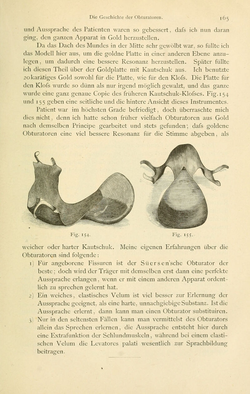 und Aussprache des Patienten waren so gebessert, dafs ich nun daran ging, den ganzen Apparat in Gold herzustellen. Da das Dach des Mundes in der Mitte sehr gewölbt war, so fiallte ich das Modell hier aus, um die goldne Platte in einer anderen Ebene anzu- legen , um dadurch eine bessere Resonanz herzustellen. Später füllte ich diesen Theil über der Goldplatte mit Kautschuk aus. Ich benutzte 2okarätiges Gold sowohl für die Platte, wie für den Klofs. Die Platte für den Klofs wurde so dünn als nur irgend möglich gewalzt, und das ganze wurde eine ganz genaue Copie des früheren Kautschuk-Klofses. Fig. 154 und 155 geben eine seitliche und die hintere Ansicht dieses Instrumentes. Patient war im höchsten Grade befriedigt, doch überraschte mich dies nicht, denn ich hatte schon früher vielfach Obturatoren aus Gold nach demselben Principe gearbeitet und stets gefunden, dafs goldene Obturatoren eine viel bessere Resonanz für die Stimme abeeben. als Fig. 154. Fig. i> ^^• weicher oder harter Kautschuk, Meine eigenen Erfahrungen über die Obturatoren sind folgende: i) Für angeborene Fissuren ist der Süerseasche Obturator der beste; doch wird der Träger mit demselben erst dann eine perfekte Aussprache erlangen, wenn er mit einem anderen Apparat ordent- lich zu sprechen gelernt hat. 2) Ein weiches, elastisches Velum ist viel besser zur Erlernung der Aussprache geeignet, als eine harte, unnachgiebige Substanz. Ist die Aussprache erlernt, dann kann man einen Obturator substituiren. Nur in den seltensten Fällen kann man vermittelst des Obturators allein das Sprechen erlernen, die Aussprache entsteht hier durch eine Extrafunktion der Schlundmuskeln, während bei einem elasti- schen Velum die Levatores palati wesentlich zur Sprachbildung beitrasren. 3)