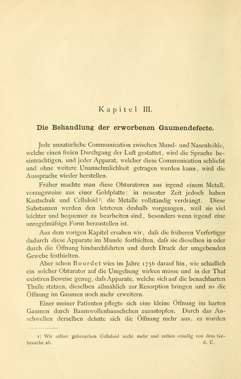 Kapitel III. Die Behandlung der erworbenen Gaumendefecte. Jede unnatürliche Communication zwischen Mund- und Nasenhöhle, welche einen freien Durchgang der Luft gestattet, wird die Sprache be- einträchtigen, und jeder Apparat, welcher diese Communication schliefst und ohne weitere Unannehmlichkeit getragen werden kann, wird die Aussprache wieder herstellen. Früher machte man diese Obturatoren aus irgend einem Metall, vorzugsweise aus einer Goldplatte; in neuester Zeit jedoch haben Kautschuk und Celluloidi) die Metalle vollständig verdrängt. Diese Substanzen werden den letzteren deshalb vorgezogen, weil sie viel leichter und bequemer zu bearbeiten sind, besonders wenn irgend eine unregelmäfsige Form herzustellen ist. Aus dem vorigen Kapitel ersahen wir, dafs die früheren Verfertiger dadurch diese Apparate im Munde festhielten, dafs sie dieselben in oder durch die Öffnung hindurchführten und durch Druck der umgebenden Gewebe festhielten. Aber schon Bourdet wies im Jahre 1756 daraufhin, wie schädlich ein solcher Obturator auf die Umgebung wirken müsse und in der That existiren Beweise genug, dafs Apparate, welche sich auf die benachbarten Theile stützen, dieselben allmählich zur Resorption bringen und so die Öffnung im Gaumen noch mehr erweitern. Einer meiner Patienten pflegte sich eine kleine Öffnung im harten Gaumen durch Baumwollenbäuschchen zuzustopfen. Durch das An- schwellen derselben dehnte sich die Öffnung mehr aus, es wurden 1) Wir selber gebrauchen Celluloid nicht mehr und rathen ständig von dem Ge- brauche ab. d. Ü.