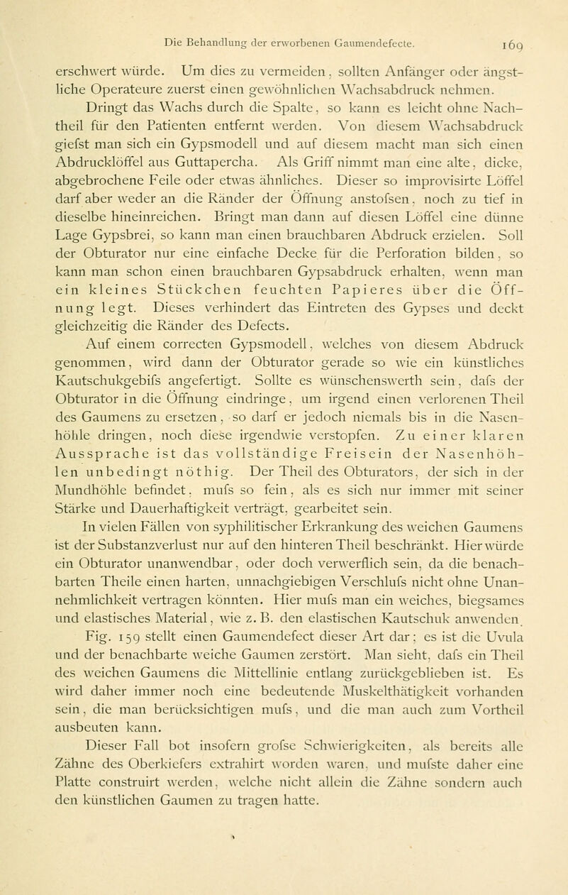 erschwert würde. Um dies zu vermeiden. sollten Anfänger oder ängst- liche Operateure zuerst einen gewöhnlichen Wachsabdruck nehmen. Dringt das Wachs durch die Spalte, so kann es leicht ohne Nach- theil für den Patienten entfernt werden. Von diesem Wachsabdruck giefst man sich ein Gypsmodell und auf diesem macht man sich einen Abdrucklöffel aus Guttapercha. Als Griff nimmt man eine alte, dicke, abgebrochene Feile oder etwas ähnliches. Dieser so improvisirte Löffel darf aber wxder an die Ränder der Öffnung anstofsen. noch zu tief in dieselbe hineinreichen. Bringt man dann auf diesen Löffel eine dünne Lage Gypsbrei, so kann man einen brauchbaren Abdruck erzielen. Soll der Obturator nur eine einfache Decke für die Perforation bilden, so kann man schon einen brauchbaren Gypsabdruck erhalten, wenn man ein kleines Stückchen feuchten Papieres über die Öff- nung legt. Dieses verhindert das Eintreten des Gypses und deckt gleichzeitig die Ränder des Defects. Auf einem correcten Gypsmodell. welches von diesem Abdruck genommen, wird dann der Obturator gerade so wie ein künstliches Kautschukgebifs angefertigt. Sollte es wünschenswerth sein, dafs der Obturator in die Öffnung eindringe, um irgend einen verlorenen Theil des Gaumens zu ersetzen, so darf er jedoch niemals bis in die Nasen- höhle dringen, noch diese irgendwie verstopfen. Zu einer klaren Aussprache ist das vollständige Freisein der Nasenhöh- len unbedingt nöthig. Der Theil des Obturators, der sich in der Mundhöhle befindet. mufs so fein, als es sich nur immer mit seiner Stärke und Dauerhaftigkeit verträgt, gearbeitet sein. In vielen Fällen von syphilitischer Erkrankung des weichen Gaumens ist der Substanzverlust nur auf den hinteren Theil beschränkt. Hier würde ein Obturator unanwendbar, oder doch verwerflich sein, da die benach- barten Theile einen harten, unnachgiebigen Verschlufs nicht ohne Unan- nehmlichkeit vertragen könnten. Hier mufs man ein weiches, biegsames und elastisches Material, wie z.B. den elastischen Kautschuk anwenden. Fig. 15g stellt einen Gaumendefect dieser Art dar; es ist die Uvula und der benachbarte weiche Gaumen zerstört. Man sieht, dafs ein Theil des weichen Gaumens die Mittellinie entlang zurückgeblieben ist. Es wird daher immer noch eine bedeutende Muskelthätigkeit vorhanden sein, die man berücksichtigen mufs. und die man auch zum Vorthcil ausbeuten kann. Dieser Fall bot insofern grofse Schwierigkeiten. als bereits alle Zähne des Oberkiefers extrahirt worden waren, und mufste daher eine Platte construirt werden, welche nicht allein die Zähne sondern auch den künstlichen Gaumen zu trasfen hatte.