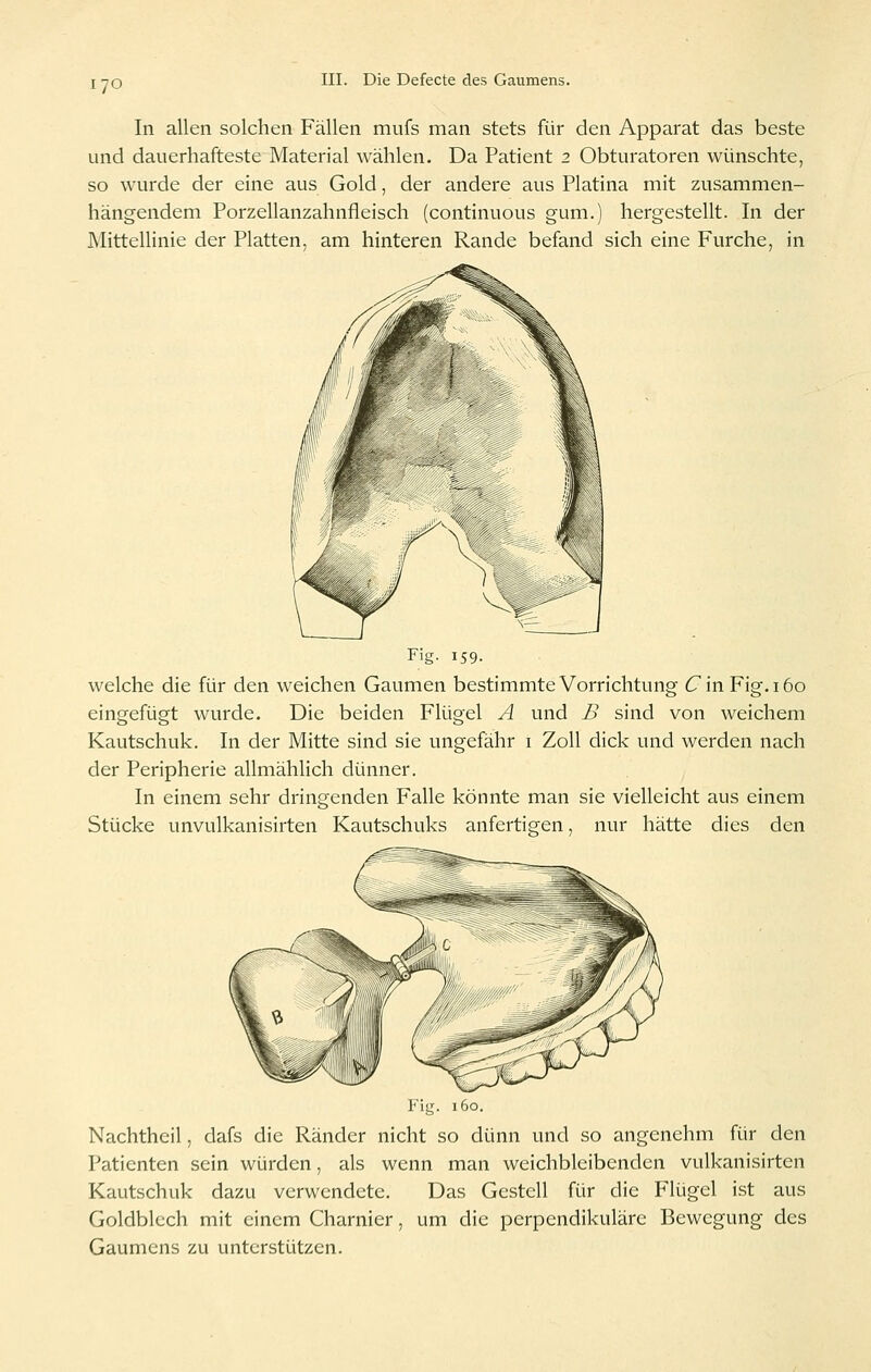 lyo In allen solchen Fällen mufs man stets für den Apparat das beste und dauerhafteste Material wählen. Da Patient 2 Obturatoren wünschte, so wurde der eine aus Gold, der andere aus Piatina mit zusammen- hängendem Porzellanzahnfleisch (continuous gum.) hergestellt. In der Mittellinie der Platten, am hinteren Rande befand sich eine Furche, in Fig- 159. welche die für den weichen Gaumen bestimmte Vorrichtung Cin Fig. 160 eingefügt wurde. Die beiden Flügel A und B sind von weichem Kautschuk. In der Mitte sind sie ungefähr i Zoll dick und werden nach der Peripherie allmählich dünner. In einem sehr dringenden Falle könnte man sie vielleicht aus einem Stücke unvulkanisirten Kautschuks anfertigfen, nur hätte dies den P'ig. 160. Nachtheil, dafs die Ränder nicht so dünn und so angenehm für den Patienten sein würden, als wenn man weichbleibenden vulkanisirten Kautschuk dazu verwendete. Das Gestell für die Flügel ist aus Goldblech mit einem Charnier, um die perpcndikuläre Bewegung des Gaumens zu unterstützen.