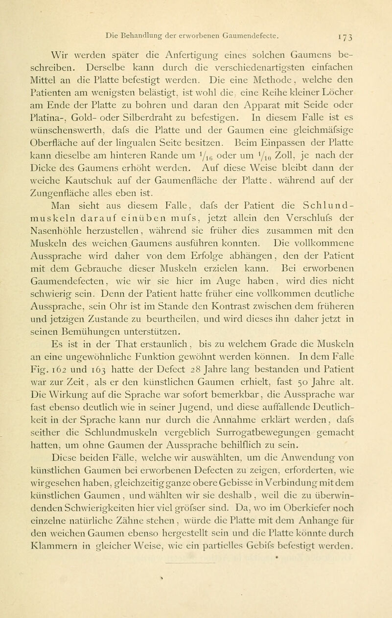Wir werden später die Anfertigung eines solchen Gaumens be- schreiben. Derselbe kann durch die verschiedenartigsten einfachen Mittel an die Platte befestigt werden. Die eine Methode. welche den Patienten am wenigsten belästigt, ist wohl die., eine Reihe kleiner Löcher am Ende der Platte zu bohren und daran den Apparat mit Seide oder Piatina-, Gold- oder Silberdraht zu befestigen. In diesem Falle ist es wünschenswerth, dafs die Platte und der Gaumen eine gleichmäfsige Oberfläche auf der lingualen Seite besitzen. Beim Einpassen der Platte kann dieselbe am hinteren Rande um Yn; oder um Y,„ Zoll, je nach der Dicke des Gaumens erhöht werden. Auf diese Weise bleibt dann der weiche Kautschuk auf der Gaumenfläche der Platte . während auf der Zungenfläche alles eben ist. Man sieht aus diesem Falle, dafs der Patient die Schlund- muskeln darauf einüben mufs, jetzt allein den Verschlufs der Nasenhöhle herzustellen, während sie früher dies zusammen mit den Muskeln des weichen Gaumens ausführen konnten. Die vollkommene Aussprache wird daher von dem Erfolge abhängen, den der Patient mit dem Gebrauche dieser Muskeln erzielen kann. Bei erworbenen Gaumendefecten, wie wir sie hier im Auge haben, wird dies nicht schwierig sein. Denn der Patient hatte früher eine vollkommen deutliche Aussprache, sein Ohr ist im Stande den Kontrast zwischen dem früheren und jetzigen Zustande zu beurtheilen, und wird dieses ihn daher jetzt in seinen Bemühungen unterstützen. Es ist in der That erstaunlich. bis zu welchem Grade die Muskeln an eine ungewöhnliche Funktion gewöhnt werden können. In dem Falle Fig. 162 und 163 hatte der Defect 28 Jahre lang bestanden und Patient war zur Zeit, als er den künstlichen Gaumen erhielt, fast 50 Jahre alt. Die Wirkung auf die Sprache war sofort bemerkbar, die Aussprache war fast ebenso deutlich wie in seiner Jugend, und diese auffallende Deutlich- keit in der Sprache kann nur durch die Annahme erklärt werden, dafs seither die Schlundmuskeln vergeblich Surrogatbewegungen gemacht hatten, um ohne Gaumen der Aussprache behilflich zu sein. Diese beiden Fälle, welche wir auswählten, um die Anwendung von künstlichen Gaumen bei erworbenen Defecten zu zeigen, erforderten, wie wirgesehen haben, gleichzeitig ganze obereGebisse in Verbindung mit dem künstlichen Gaumen , und wählten wir sie deshalb , weil die zu überwin- denden Schwierigkeiten hier viel gröfser sind. Da, wo im Oberkiefer noch einzelne natürliche Zähne stehen , würde die Platte mit dem Anhange für den weichen Gaumen ebenso hergestellt sein und die Platte könnte durch Klammern in gleicherweise, wie ein partielles Gebifs befestigt werden.
