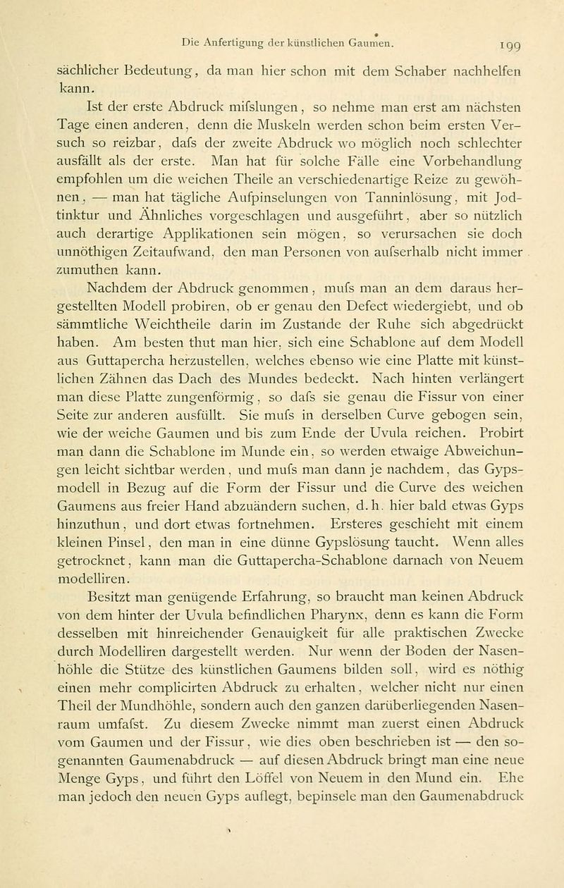 sächlicher Bedeutung, da man hier schon mit dem Schaber nachhelfen kann. Ist der erste Abdruck mifslungen, so nehme man erst am nächsten Tage einen anderen, denn die Muskeln werden schon beim ersten Ver- such so reizbar, dafs der zweite Abdruck wo möglich noch schlechter ausfällt als der erste. Man hat für solche Fälle eine Vorbehandlung empfohlen um die weichen Theile an verschiedenartige Reize zu gewöh- nen, — man hat tägliche Aufpinselungen von Tanninlösung, mit Jod- tinktur und Ähnliches vorgeschlagen und ausgeführt, aber so nützlich auch derartige Applikationen sein mögen, so verursachen sie doch unnöthigen Zeitaufwand, den man Personen von aufserhalb nicht immer zumuthen kann. Nachdem der Abdruck genommen , mufs man an dem daraus her- gestellten Modell probiren, ob er genau den Defect wiedergiebt, und ob sämmtliche Weichtheile darin im Zustande der Ruhe sich abgedrückt haben. Am besten thut man hier, sich eine Schablone auf dem Modell aus Guttapercha herzustellen, welches ebenso wie eine Platte mit künst- lichen Zähnen das Dach des Mundes bedeckt. Nach hinten verlängert man diese Platte zungenförmig, so dafs sie genau die Fissur von einer Seite zur anderen ausfüllt. Sie mufs in derselben Curve gebogen sein, wie der weiche Gaumen und bis zum Ende der Uvula reichen. Probirt man dann die Schablone im Munde ein, so werden etwaige Abweichun- gen leicht sichtbar werden, und mufs man dann je nachdem, das Gyps- modell in Bezug auf die Form der Fissur und die Curve des weichen Gaumens aus freier Hand abzuändern suchen, d.h. hier bald etwas Gyps hinzuthun, und dort etwas fortnehmen. Ersteres geschieht mit einem kleinen Pinsel, den man in eine dünne Gypslösung taucht. Wenn alles getrocknet, kann man die Guttapercha-Schablone darnach von Neuem modelliren. Besitzt man genügende Erfahrung, so braucht man keinen Abdruck von dem hinter der Uvula befindlichen Phar}'nx, denn es kann die Form desselben mit hinreichender Genauigkeit für alle praktischen Zwecke durch Modelliren dargestellt werden. Nur wenn der Boden der Nasen- höhle die Stütze des künstlichen Gaumens bilden soll. wird es nöthig einen mehr complicirten Abdruck zu erhalten, welcher nicht nur einen Theil der Mundhöhle, sondern auch den ganzen darüberliegenden Nasen- raum umfafst. Zu diesem Zwecke nimmt man zuerst einen Abdruck vom Gaumen und der Fissur. wie dies oben beschrieben ist — den so- genannten Gaumenabdruck — auf diesen Abdruck bringt man eine neue Menge Gyps, und führt den Löffel von Neuem in den Mund ein. Ehe man jedoch den neuen Gyps auflegt, bepinsele man den Gaumenabdruck